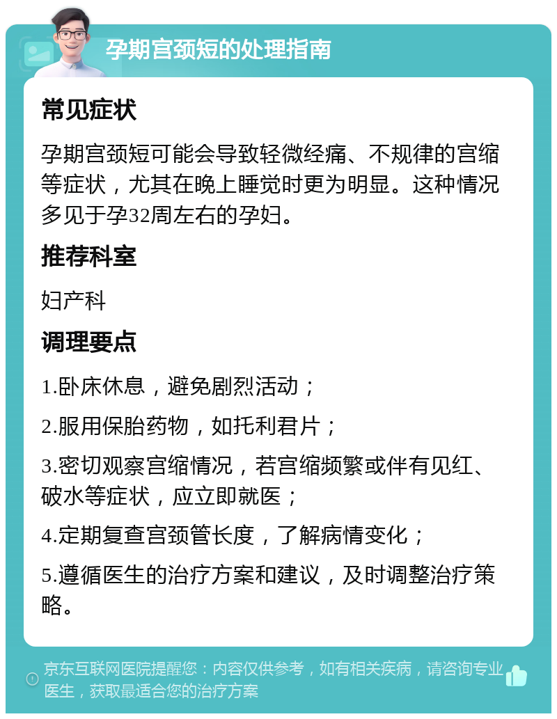 孕期宫颈短的处理指南 常见症状 孕期宫颈短可能会导致轻微经痛、不规律的宫缩等症状，尤其在晚上睡觉时更为明显。这种情况多见于孕32周左右的孕妇。 推荐科室 妇产科 调理要点 1.卧床休息，避免剧烈活动； 2.服用保胎药物，如托利君片； 3.密切观察宫缩情况，若宫缩频繁或伴有见红、破水等症状，应立即就医； 4.定期复查宫颈管长度，了解病情变化； 5.遵循医生的治疗方案和建议，及时调整治疗策略。