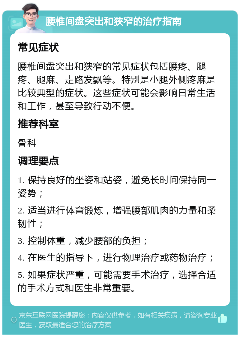 腰椎间盘突出和狭窄的治疗指南 常见症状 腰椎间盘突出和狭窄的常见症状包括腰疼、腿疼、腿麻、走路发飘等。特别是小腿外侧疼麻是比较典型的症状。这些症状可能会影响日常生活和工作，甚至导致行动不便。 推荐科室 骨科 调理要点 1. 保持良好的坐姿和站姿，避免长时间保持同一姿势； 2. 适当进行体育锻炼，增强腰部肌肉的力量和柔韧性； 3. 控制体重，减少腰部的负担； 4. 在医生的指导下，进行物理治疗或药物治疗； 5. 如果症状严重，可能需要手术治疗，选择合适的手术方式和医生非常重要。