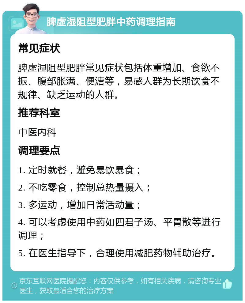 脾虚湿阻型肥胖中药调理指南 常见症状 脾虚湿阻型肥胖常见症状包括体重增加、食欲不振、腹部胀满、便溏等，易感人群为长期饮食不规律、缺乏运动的人群。 推荐科室 中医内科 调理要点 1. 定时就餐，避免暴饮暴食； 2. 不吃零食，控制总热量摄入； 3. 多运动，增加日常活动量； 4. 可以考虑使用中药如四君子汤、平胃散等进行调理； 5. 在医生指导下，合理使用减肥药物辅助治疗。