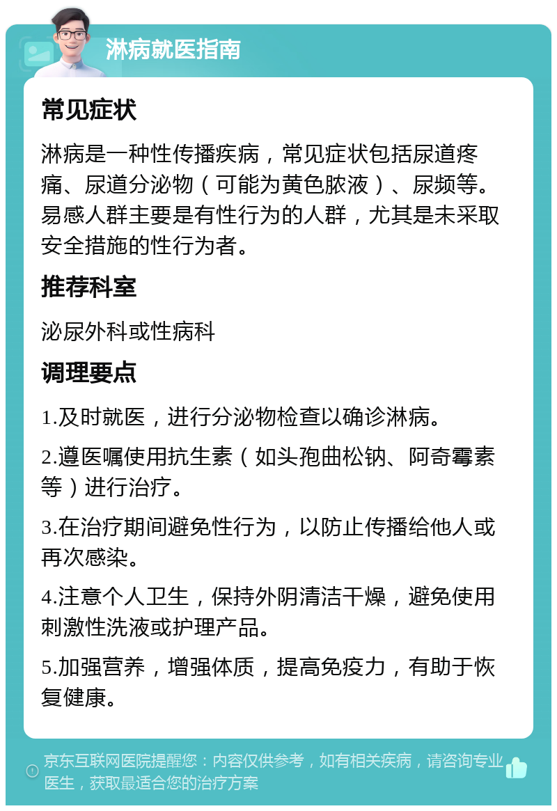 淋病就医指南 常见症状 淋病是一种性传播疾病，常见症状包括尿道疼痛、尿道分泌物（可能为黄色脓液）、尿频等。易感人群主要是有性行为的人群，尤其是未采取安全措施的性行为者。 推荐科室 泌尿外科或性病科 调理要点 1.及时就医，进行分泌物检查以确诊淋病。 2.遵医嘱使用抗生素（如头孢曲松钠、阿奇霉素等）进行治疗。 3.在治疗期间避免性行为，以防止传播给他人或再次感染。 4.注意个人卫生，保持外阴清洁干燥，避免使用刺激性洗液或护理产品。 5.加强营养，增强体质，提高免疫力，有助于恢复健康。