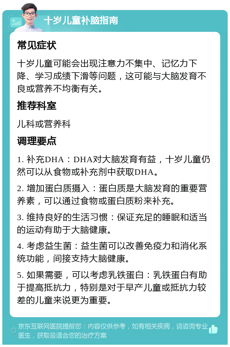 十岁儿童补脑指南 常见症状 十岁儿童可能会出现注意力不集中、记忆力下降、学习成绩下滑等问题，这可能与大脑发育不良或营养不均衡有关。 推荐科室 儿科或营养科 调理要点 1. 补充DHA：DHA对大脑发育有益，十岁儿童仍然可以从食物或补充剂中获取DHA。 2. 增加蛋白质摄入：蛋白质是大脑发育的重要营养素，可以通过食物或蛋白质粉来补充。 3. 维持良好的生活习惯：保证充足的睡眠和适当的运动有助于大脑健康。 4. 考虑益生菌：益生菌可以改善免疫力和消化系统功能，间接支持大脑健康。 5. 如果需要，可以考虑乳铁蛋白：乳铁蛋白有助于提高抵抗力，特别是对于早产儿童或抵抗力较差的儿童来说更为重要。