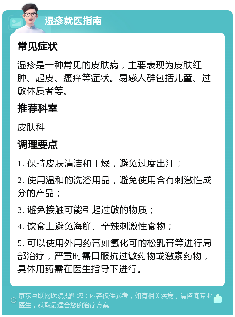 湿疹就医指南 常见症状 湿疹是一种常见的皮肤病，主要表现为皮肤红肿、起皮、瘙痒等症状。易感人群包括儿童、过敏体质者等。 推荐科室 皮肤科 调理要点 1. 保持皮肤清洁和干燥，避免过度出汗； 2. 使用温和的洗浴用品，避免使用含有刺激性成分的产品； 3. 避免接触可能引起过敏的物质； 4. 饮食上避免海鲜、辛辣刺激性食物； 5. 可以使用外用药膏如氢化可的松乳膏等进行局部治疗，严重时需口服抗过敏药物或激素药物，具体用药需在医生指导下进行。