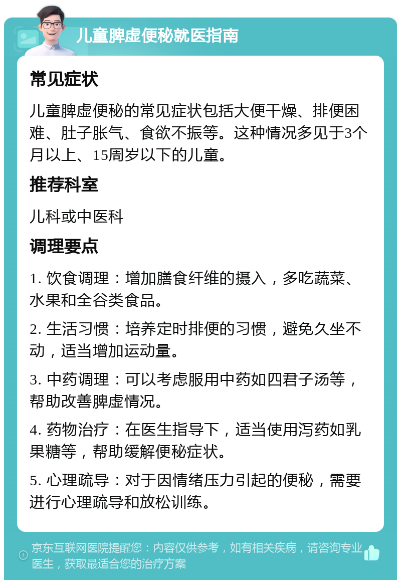 儿童脾虚便秘就医指南 常见症状 儿童脾虚便秘的常见症状包括大便干燥、排便困难、肚子胀气、食欲不振等。这种情况多见于3个月以上、15周岁以下的儿童。 推荐科室 儿科或中医科 调理要点 1. 饮食调理：增加膳食纤维的摄入，多吃蔬菜、水果和全谷类食品。 2. 生活习惯：培养定时排便的习惯，避免久坐不动，适当增加运动量。 3. 中药调理：可以考虑服用中药如四君子汤等，帮助改善脾虚情况。 4. 药物治疗：在医生指导下，适当使用泻药如乳果糖等，帮助缓解便秘症状。 5. 心理疏导：对于因情绪压力引起的便秘，需要进行心理疏导和放松训练。