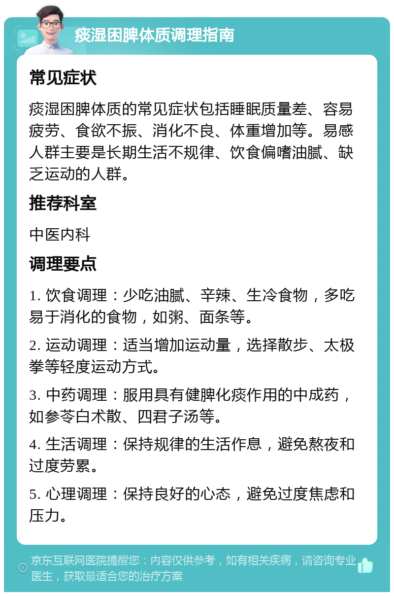 痰湿困脾体质调理指南 常见症状 痰湿困脾体质的常见症状包括睡眠质量差、容易疲劳、食欲不振、消化不良、体重增加等。易感人群主要是长期生活不规律、饮食偏嗜油腻、缺乏运动的人群。 推荐科室 中医内科 调理要点 1. 饮食调理：少吃油腻、辛辣、生冷食物，多吃易于消化的食物，如粥、面条等。 2. 运动调理：适当增加运动量，选择散步、太极拳等轻度运动方式。 3. 中药调理：服用具有健脾化痰作用的中成药，如参苓白术散、四君子汤等。 4. 生活调理：保持规律的生活作息，避免熬夜和过度劳累。 5. 心理调理：保持良好的心态，避免过度焦虑和压力。