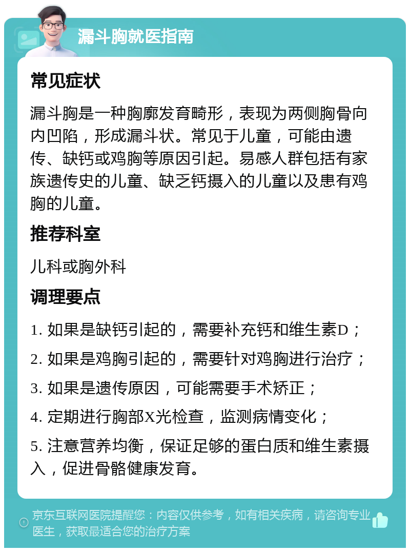 漏斗胸就医指南 常见症状 漏斗胸是一种胸廓发育畸形，表现为两侧胸骨向内凹陷，形成漏斗状。常见于儿童，可能由遗传、缺钙或鸡胸等原因引起。易感人群包括有家族遗传史的儿童、缺乏钙摄入的儿童以及患有鸡胸的儿童。 推荐科室 儿科或胸外科 调理要点 1. 如果是缺钙引起的，需要补充钙和维生素D； 2. 如果是鸡胸引起的，需要针对鸡胸进行治疗； 3. 如果是遗传原因，可能需要手术矫正； 4. 定期进行胸部X光检查，监测病情变化； 5. 注意营养均衡，保证足够的蛋白质和维生素摄入，促进骨骼健康发育。