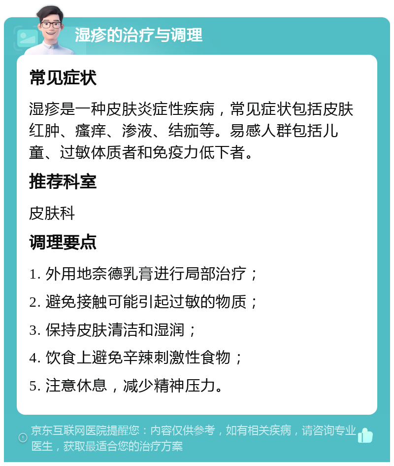 湿疹的治疗与调理 常见症状 湿疹是一种皮肤炎症性疾病，常见症状包括皮肤红肿、瘙痒、渗液、结痂等。易感人群包括儿童、过敏体质者和免疫力低下者。 推荐科室 皮肤科 调理要点 1. 外用地奈德乳膏进行局部治疗； 2. 避免接触可能引起过敏的物质； 3. 保持皮肤清洁和湿润； 4. 饮食上避免辛辣刺激性食物； 5. 注意休息，减少精神压力。