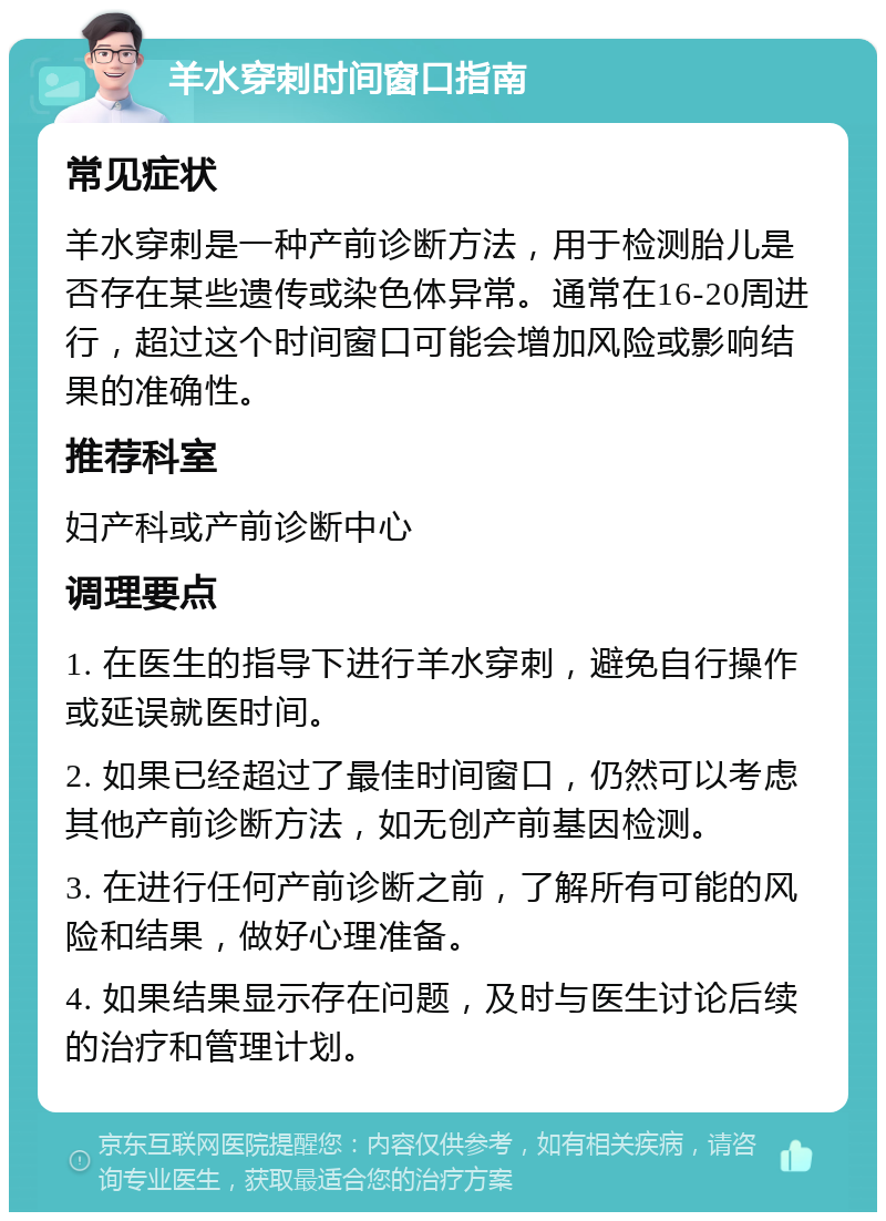 羊水穿刺时间窗口指南 常见症状 羊水穿刺是一种产前诊断方法，用于检测胎儿是否存在某些遗传或染色体异常。通常在16-20周进行，超过这个时间窗口可能会增加风险或影响结果的准确性。 推荐科室 妇产科或产前诊断中心 调理要点 1. 在医生的指导下进行羊水穿刺，避免自行操作或延误就医时间。 2. 如果已经超过了最佳时间窗口，仍然可以考虑其他产前诊断方法，如无创产前基因检测。 3. 在进行任何产前诊断之前，了解所有可能的风险和结果，做好心理准备。 4. 如果结果显示存在问题，及时与医生讨论后续的治疗和管理计划。