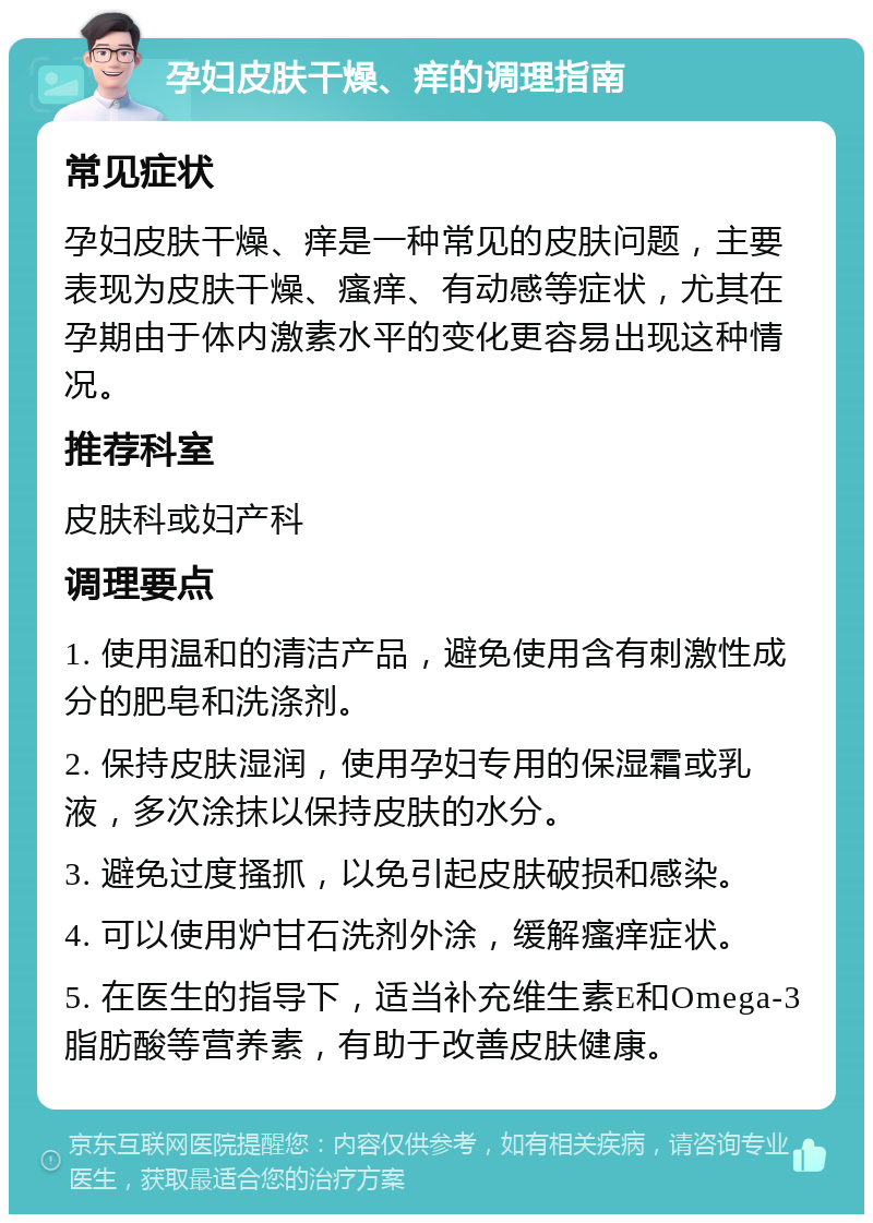 孕妇皮肤干燥、痒的调理指南 常见症状 孕妇皮肤干燥、痒是一种常见的皮肤问题，主要表现为皮肤干燥、瘙痒、有动感等症状，尤其在孕期由于体内激素水平的变化更容易出现这种情况。 推荐科室 皮肤科或妇产科 调理要点 1. 使用温和的清洁产品，避免使用含有刺激性成分的肥皂和洗涤剂。 2. 保持皮肤湿润，使用孕妇专用的保湿霜或乳液，多次涂抹以保持皮肤的水分。 3. 避免过度搔抓，以免引起皮肤破损和感染。 4. 可以使用炉甘石洗剂外涂，缓解瘙痒症状。 5. 在医生的指导下，适当补充维生素E和Omega-3脂肪酸等营养素，有助于改善皮肤健康。