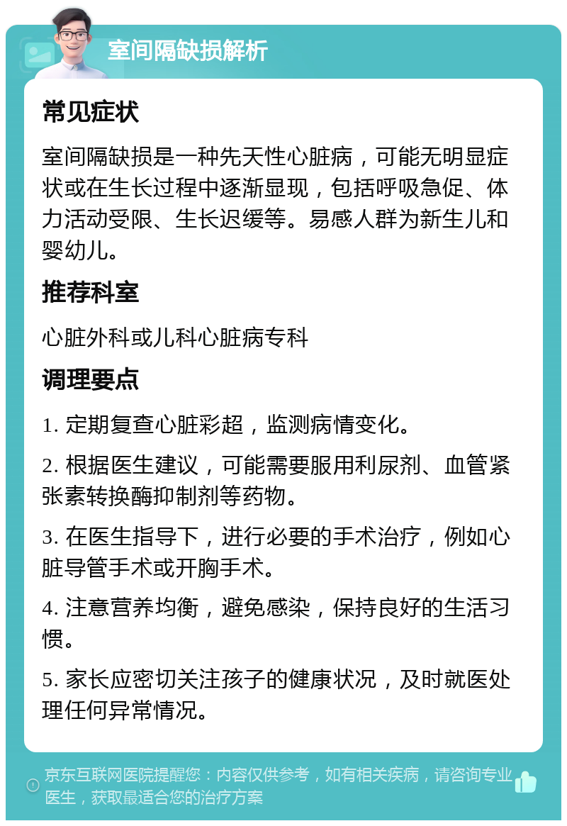 室间隔缺损解析 常见症状 室间隔缺损是一种先天性心脏病，可能无明显症状或在生长过程中逐渐显现，包括呼吸急促、体力活动受限、生长迟缓等。易感人群为新生儿和婴幼儿。 推荐科室 心脏外科或儿科心脏病专科 调理要点 1. 定期复查心脏彩超，监测病情变化。 2. 根据医生建议，可能需要服用利尿剂、血管紧张素转换酶抑制剂等药物。 3. 在医生指导下，进行必要的手术治疗，例如心脏导管手术或开胸手术。 4. 注意营养均衡，避免感染，保持良好的生活习惯。 5. 家长应密切关注孩子的健康状况，及时就医处理任何异常情况。