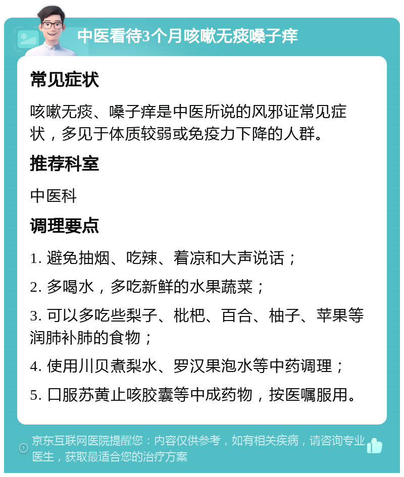 中医看待3个月咳嗽无痰嗓子痒 常见症状 咳嗽无痰、嗓子痒是中医所说的风邪证常见症状，多见于体质较弱或免疫力下降的人群。 推荐科室 中医科 调理要点 1. 避免抽烟、吃辣、着凉和大声说话； 2. 多喝水，多吃新鲜的水果蔬菜； 3. 可以多吃些梨子、枇杷、百合、柚子、苹果等润肺补肺的食物； 4. 使用川贝煮梨水、罗汉果泡水等中药调理； 5. 口服苏黄止咳胶囊等中成药物，按医嘱服用。