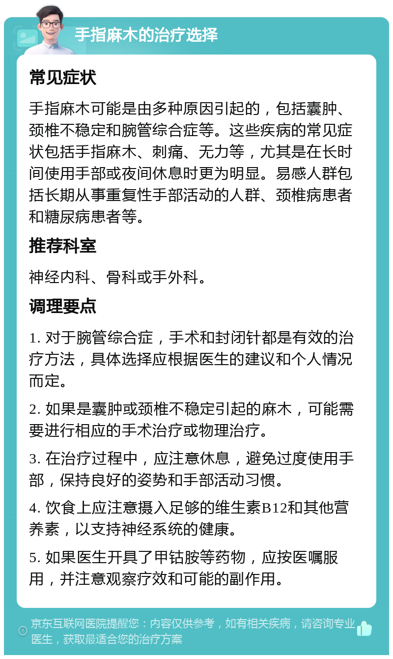 手指麻木的治疗选择 常见症状 手指麻木可能是由多种原因引起的，包括囊肿、颈椎不稳定和腕管综合症等。这些疾病的常见症状包括手指麻木、刺痛、无力等，尤其是在长时间使用手部或夜间休息时更为明显。易感人群包括长期从事重复性手部活动的人群、颈椎病患者和糖尿病患者等。 推荐科室 神经内科、骨科或手外科。 调理要点 1. 对于腕管综合症，手术和封闭针都是有效的治疗方法，具体选择应根据医生的建议和个人情况而定。 2. 如果是囊肿或颈椎不稳定引起的麻木，可能需要进行相应的手术治疗或物理治疗。 3. 在治疗过程中，应注意休息，避免过度使用手部，保持良好的姿势和手部活动习惯。 4. 饮食上应注意摄入足够的维生素B12和其他营养素，以支持神经系统的健康。 5. 如果医生开具了甲钴胺等药物，应按医嘱服用，并注意观察疗效和可能的副作用。