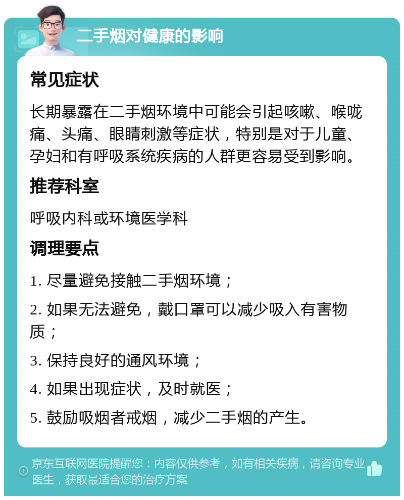 二手烟对健康的影响 常见症状 长期暴露在二手烟环境中可能会引起咳嗽、喉咙痛、头痛、眼睛刺激等症状，特别是对于儿童、孕妇和有呼吸系统疾病的人群更容易受到影响。 推荐科室 呼吸内科或环境医学科 调理要点 1. 尽量避免接触二手烟环境； 2. 如果无法避免，戴口罩可以减少吸入有害物质； 3. 保持良好的通风环境； 4. 如果出现症状，及时就医； 5. 鼓励吸烟者戒烟，减少二手烟的产生。