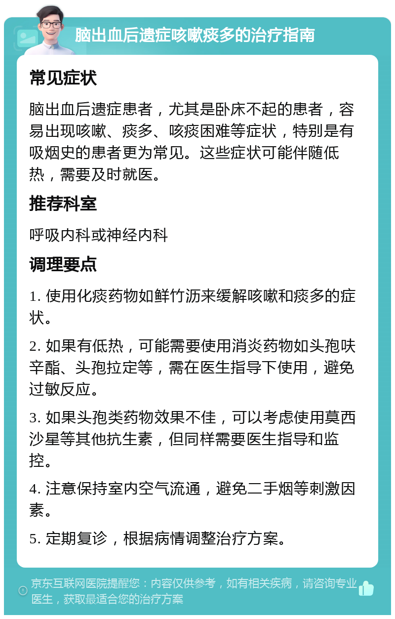 脑出血后遗症咳嗽痰多的治疗指南 常见症状 脑出血后遗症患者，尤其是卧床不起的患者，容易出现咳嗽、痰多、咳痰困难等症状，特别是有吸烟史的患者更为常见。这些症状可能伴随低热，需要及时就医。 推荐科室 呼吸内科或神经内科 调理要点 1. 使用化痰药物如鲜竹沥来缓解咳嗽和痰多的症状。 2. 如果有低热，可能需要使用消炎药物如头孢呋辛酯、头孢拉定等，需在医生指导下使用，避免过敏反应。 3. 如果头孢类药物效果不佳，可以考虑使用莫西沙星等其他抗生素，但同样需要医生指导和监控。 4. 注意保持室内空气流通，避免二手烟等刺激因素。 5. 定期复诊，根据病情调整治疗方案。