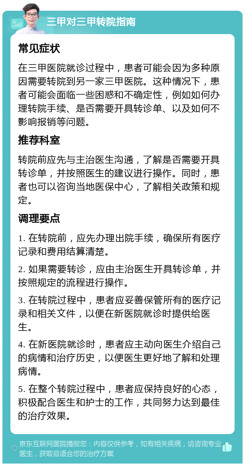 三甲对三甲转院指南 常见症状 在三甲医院就诊过程中，患者可能会因为多种原因需要转院到另一家三甲医院。这种情况下，患者可能会面临一些困惑和不确定性，例如如何办理转院手续、是否需要开具转诊单、以及如何不影响报销等问题。 推荐科室 转院前应先与主治医生沟通，了解是否需要开具转诊单，并按照医生的建议进行操作。同时，患者也可以咨询当地医保中心，了解相关政策和规定。 调理要点 1. 在转院前，应先办理出院手续，确保所有医疗记录和费用结算清楚。 2. 如果需要转诊，应由主治医生开具转诊单，并按照规定的流程进行操作。 3. 在转院过程中，患者应妥善保管所有的医疗记录和相关文件，以便在新医院就诊时提供给医生。 4. 在新医院就诊时，患者应主动向医生介绍自己的病情和治疗历史，以便医生更好地了解和处理病情。 5. 在整个转院过程中，患者应保持良好的心态，积极配合医生和护士的工作，共同努力达到最佳的治疗效果。