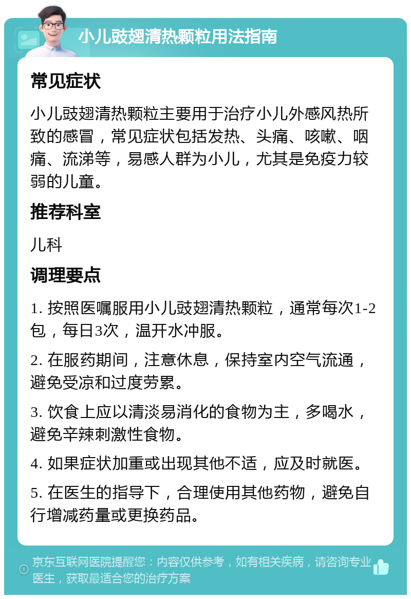 小儿豉翅清热颗粒用法指南 常见症状 小儿豉翅清热颗粒主要用于治疗小儿外感风热所致的感冒，常见症状包括发热、头痛、咳嗽、咽痛、流涕等，易感人群为小儿，尤其是免疫力较弱的儿童。 推荐科室 儿科 调理要点 1. 按照医嘱服用小儿豉翅清热颗粒，通常每次1-2包，每日3次，温开水冲服。 2. 在服药期间，注意休息，保持室内空气流通，避免受凉和过度劳累。 3. 饮食上应以清淡易消化的食物为主，多喝水，避免辛辣刺激性食物。 4. 如果症状加重或出现其他不适，应及时就医。 5. 在医生的指导下，合理使用其他药物，避免自行增减药量或更换药品。