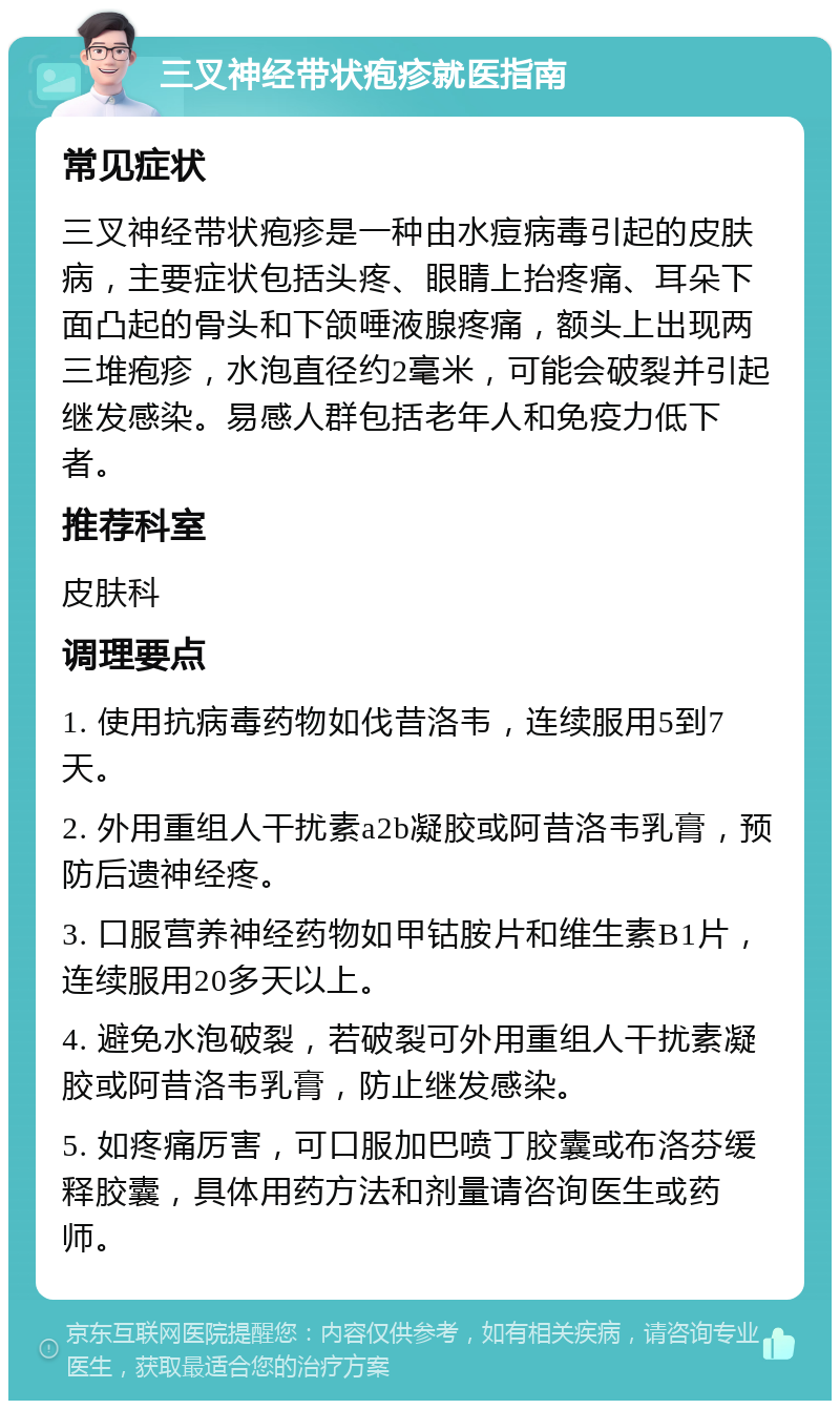 三叉神经带状疱疹就医指南 常见症状 三叉神经带状疱疹是一种由水痘病毒引起的皮肤病，主要症状包括头疼、眼睛上抬疼痛、耳朵下面凸起的骨头和下颌唾液腺疼痛，额头上出现两三堆疱疹，水泡直径约2毫米，可能会破裂并引起继发感染。易感人群包括老年人和免疫力低下者。 推荐科室 皮肤科 调理要点 1. 使用抗病毒药物如伐昔洛韦，连续服用5到7天。 2. 外用重组人干扰素a2b凝胶或阿昔洛韦乳膏，预防后遗神经疼。 3. 口服营养神经药物如甲钴胺片和维生素B1片，连续服用20多天以上。 4. 避免水泡破裂，若破裂可外用重组人干扰素凝胶或阿昔洛韦乳膏，防止继发感染。 5. 如疼痛厉害，可口服加巴喷丁胶囊或布洛芬缓释胶囊，具体用药方法和剂量请咨询医生或药师。