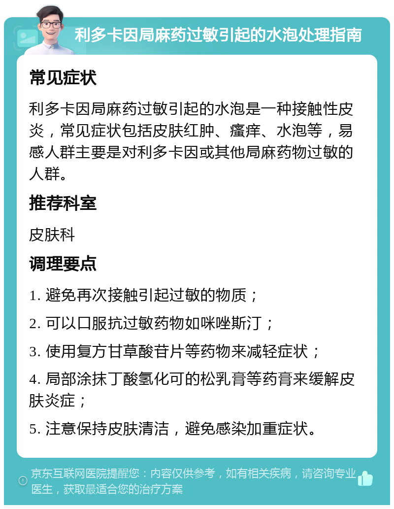 利多卡因局麻药过敏引起的水泡处理指南 常见症状 利多卡因局麻药过敏引起的水泡是一种接触性皮炎，常见症状包括皮肤红肿、瘙痒、水泡等，易感人群主要是对利多卡因或其他局麻药物过敏的人群。 推荐科室 皮肤科 调理要点 1. 避免再次接触引起过敏的物质； 2. 可以口服抗过敏药物如咪唑斯汀； 3. 使用复方甘草酸苷片等药物来减轻症状； 4. 局部涂抹丁酸氢化可的松乳膏等药膏来缓解皮肤炎症； 5. 注意保持皮肤清洁，避免感染加重症状。