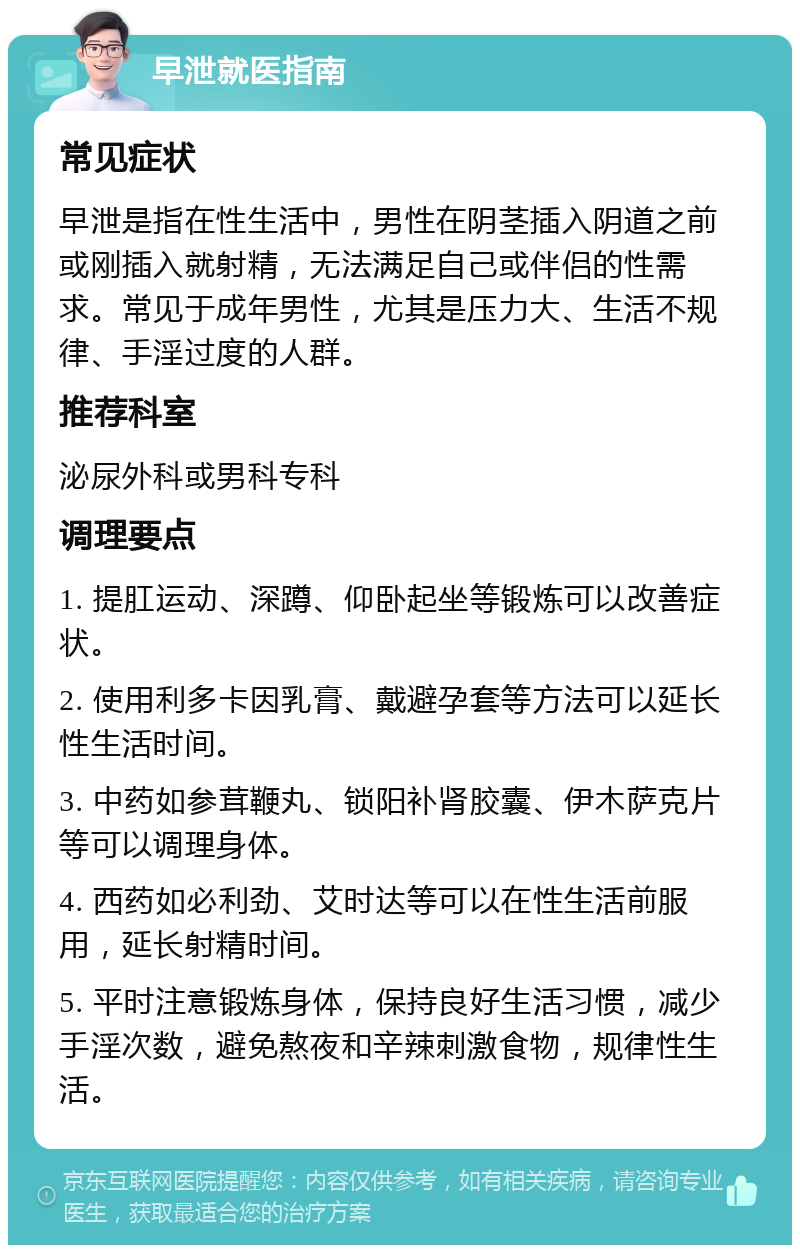 早泄就医指南 常见症状 早泄是指在性生活中，男性在阴茎插入阴道之前或刚插入就射精，无法满足自己或伴侣的性需求。常见于成年男性，尤其是压力大、生活不规律、手淫过度的人群。 推荐科室 泌尿外科或男科专科 调理要点 1. 提肛运动、深蹲、仰卧起坐等锻炼可以改善症状。 2. 使用利多卡因乳膏、戴避孕套等方法可以延长性生活时间。 3. 中药如参茸鞭丸、锁阳补肾胶囊、伊木萨克片等可以调理身体。 4. 西药如必利劲、艾时达等可以在性生活前服用，延长射精时间。 5. 平时注意锻炼身体，保持良好生活习惯，减少手淫次数，避免熬夜和辛辣刺激食物，规律性生活。