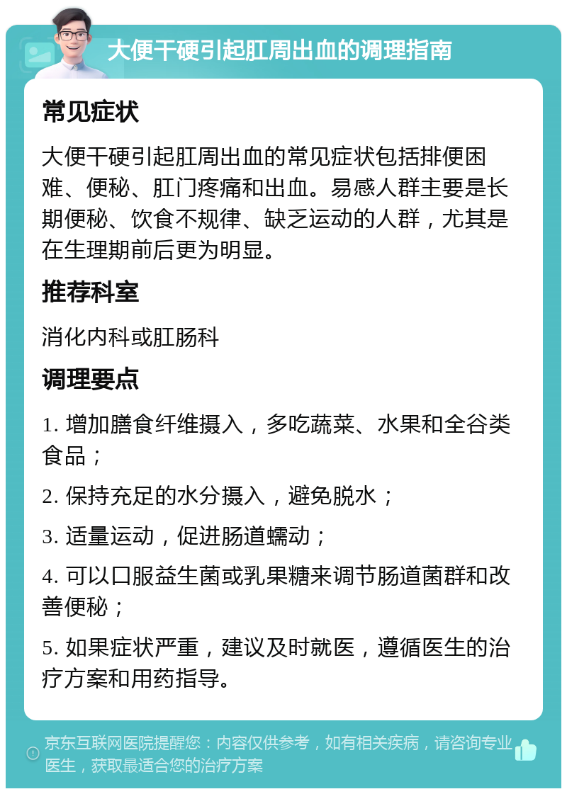 大便干硬引起肛周出血的调理指南 常见症状 大便干硬引起肛周出血的常见症状包括排便困难、便秘、肛门疼痛和出血。易感人群主要是长期便秘、饮食不规律、缺乏运动的人群，尤其是在生理期前后更为明显。 推荐科室 消化内科或肛肠科 调理要点 1. 增加膳食纤维摄入，多吃蔬菜、水果和全谷类食品； 2. 保持充足的水分摄入，避免脱水； 3. 适量运动，促进肠道蠕动； 4. 可以口服益生菌或乳果糖来调节肠道菌群和改善便秘； 5. 如果症状严重，建议及时就医，遵循医生的治疗方案和用药指导。