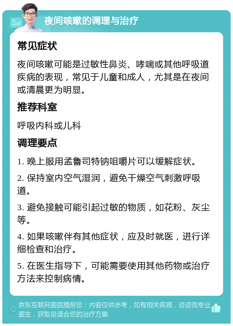 夜间咳嗽的调理与治疗 常见症状 夜间咳嗽可能是过敏性鼻炎、哮喘或其他呼吸道疾病的表现，常见于儿童和成人，尤其是在夜间或清晨更为明显。 推荐科室 呼吸内科或儿科 调理要点 1. 晚上服用孟鲁司特钠咀嚼片可以缓解症状。 2. 保持室内空气湿润，避免干燥空气刺激呼吸道。 3. 避免接触可能引起过敏的物质，如花粉、灰尘等。 4. 如果咳嗽伴有其他症状，应及时就医，进行详细检查和治疗。 5. 在医生指导下，可能需要使用其他药物或治疗方法来控制病情。