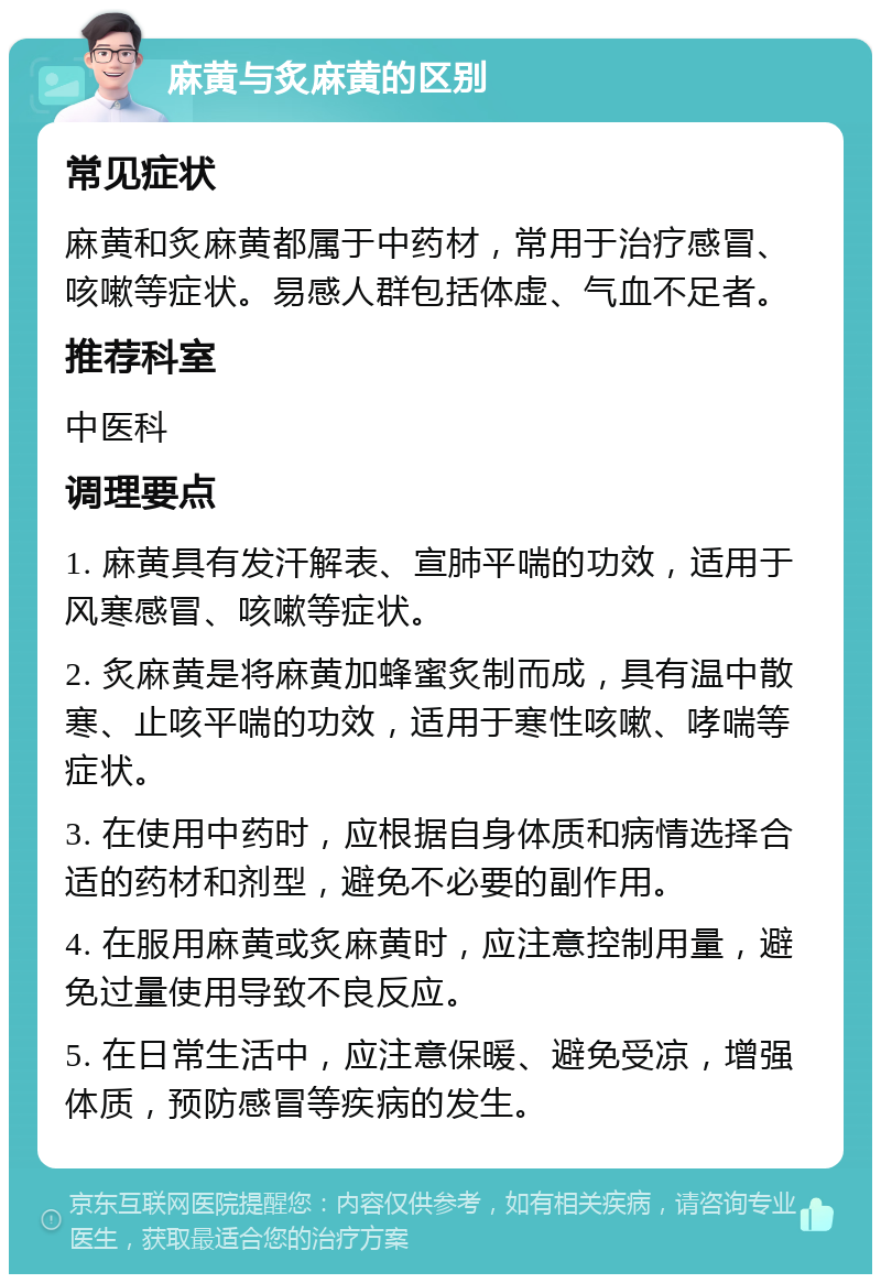 麻黄与炙麻黄的区别 常见症状 麻黄和炙麻黄都属于中药材，常用于治疗感冒、咳嗽等症状。易感人群包括体虚、气血不足者。 推荐科室 中医科 调理要点 1. 麻黄具有发汗解表、宣肺平喘的功效，适用于风寒感冒、咳嗽等症状。 2. 炙麻黄是将麻黄加蜂蜜炙制而成，具有温中散寒、止咳平喘的功效，适用于寒性咳嗽、哮喘等症状。 3. 在使用中药时，应根据自身体质和病情选择合适的药材和剂型，避免不必要的副作用。 4. 在服用麻黄或炙麻黄时，应注意控制用量，避免过量使用导致不良反应。 5. 在日常生活中，应注意保暖、避免受凉，增强体质，预防感冒等疾病的发生。