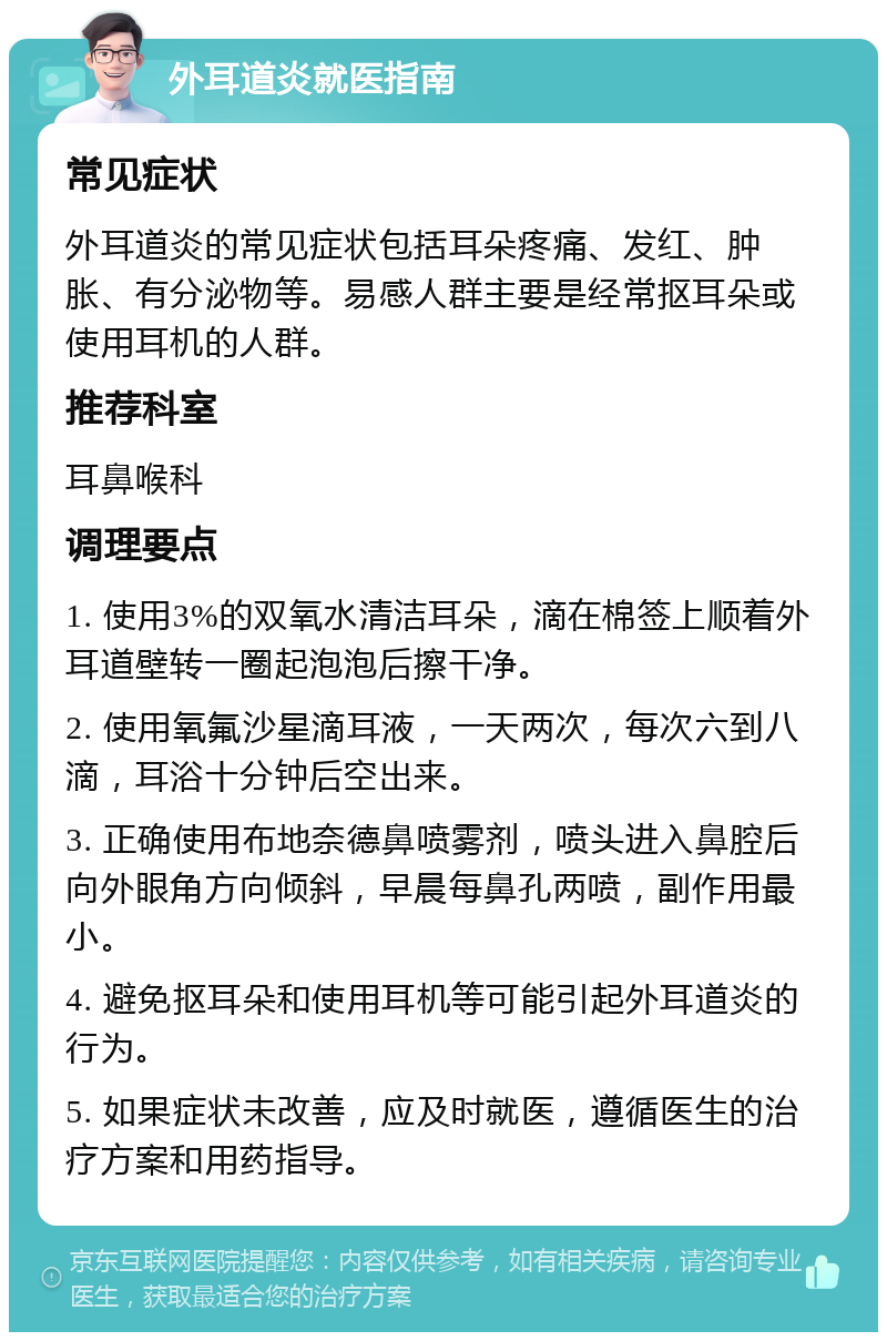 外耳道炎就医指南 常见症状 外耳道炎的常见症状包括耳朵疼痛、发红、肿胀、有分泌物等。易感人群主要是经常抠耳朵或使用耳机的人群。 推荐科室 耳鼻喉科 调理要点 1. 使用3%的双氧水清洁耳朵，滴在棉签上顺着外耳道壁转一圈起泡泡后擦干净。 2. 使用氧氟沙星滴耳液，一天两次，每次六到八滴，耳浴十分钟后空出来。 3. 正确使用布地奈德鼻喷雾剂，喷头进入鼻腔后向外眼角方向倾斜，早晨每鼻孔两喷，副作用最小。 4. 避免抠耳朵和使用耳机等可能引起外耳道炎的行为。 5. 如果症状未改善，应及时就医，遵循医生的治疗方案和用药指导。