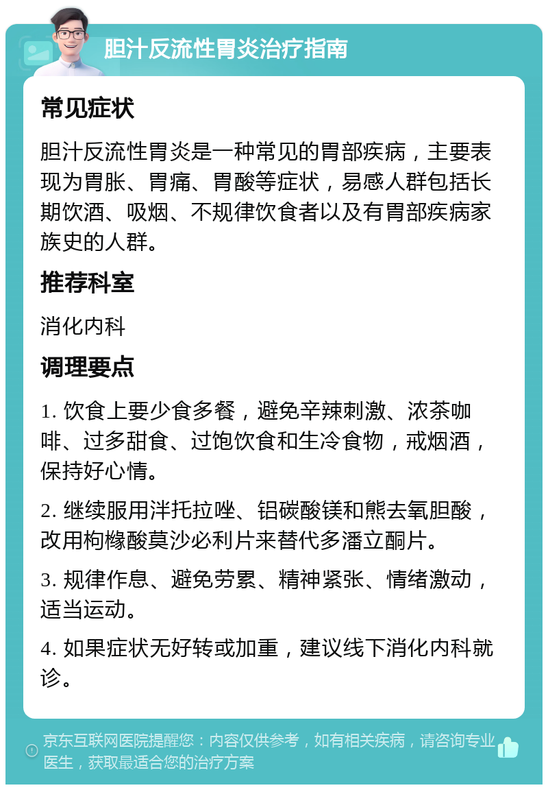 胆汁反流性胃炎治疗指南 常见症状 胆汁反流性胃炎是一种常见的胃部疾病，主要表现为胃胀、胃痛、胃酸等症状，易感人群包括长期饮酒、吸烟、不规律饮食者以及有胃部疾病家族史的人群。 推荐科室 消化内科 调理要点 1. 饮食上要少食多餐，避免辛辣刺激、浓茶咖啡、过多甜食、过饱饮食和生冷食物，戒烟酒，保持好心情。 2. 继续服用泮托拉唑、铝碳酸镁和熊去氧胆酸，改用枸橼酸莫沙必利片来替代多潘立酮片。 3. 规律作息、避免劳累、精神紧张、情绪激动，适当运动。 4. 如果症状无好转或加重，建议线下消化内科就诊。