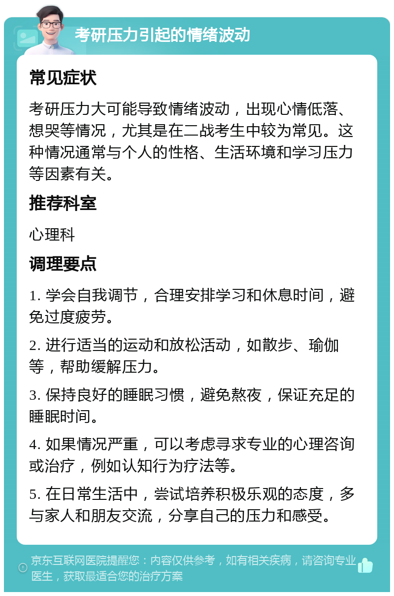 考研压力引起的情绪波动 常见症状 考研压力大可能导致情绪波动，出现心情低落、想哭等情况，尤其是在二战考生中较为常见。这种情况通常与个人的性格、生活环境和学习压力等因素有关。 推荐科室 心理科 调理要点 1. 学会自我调节，合理安排学习和休息时间，避免过度疲劳。 2. 进行适当的运动和放松活动，如散步、瑜伽等，帮助缓解压力。 3. 保持良好的睡眠习惯，避免熬夜，保证充足的睡眠时间。 4. 如果情况严重，可以考虑寻求专业的心理咨询或治疗，例如认知行为疗法等。 5. 在日常生活中，尝试培养积极乐观的态度，多与家人和朋友交流，分享自己的压力和感受。