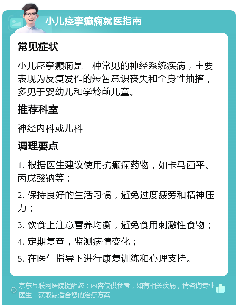 小儿痉挛癫痫就医指南 常见症状 小儿痉挛癫痫是一种常见的神经系统疾病，主要表现为反复发作的短暂意识丧失和全身性抽搐，多见于婴幼儿和学龄前儿童。 推荐科室 神经内科或儿科 调理要点 1. 根据医生建议使用抗癫痫药物，如卡马西平、丙戊酸钠等； 2. 保持良好的生活习惯，避免过度疲劳和精神压力； 3. 饮食上注意营养均衡，避免食用刺激性食物； 4. 定期复查，监测病情变化； 5. 在医生指导下进行康复训练和心理支持。