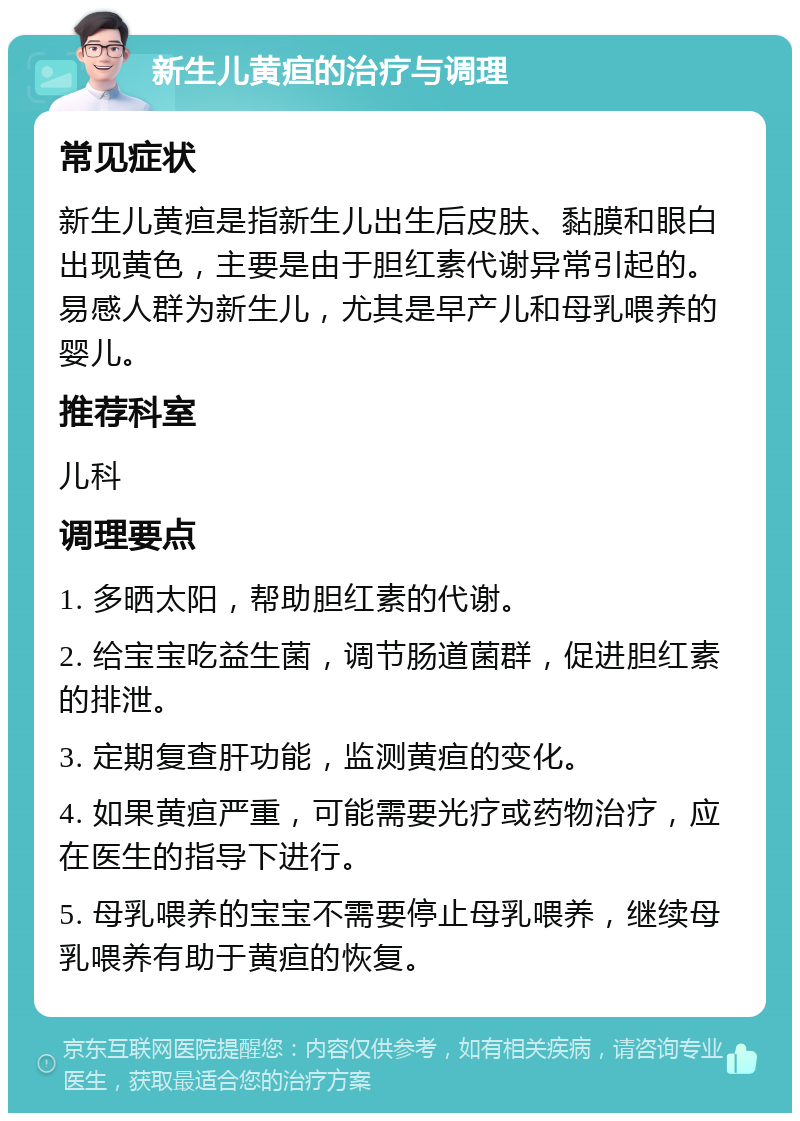 新生儿黄疸的治疗与调理 常见症状 新生儿黄疸是指新生儿出生后皮肤、黏膜和眼白出现黄色，主要是由于胆红素代谢异常引起的。易感人群为新生儿，尤其是早产儿和母乳喂养的婴儿。 推荐科室 儿科 调理要点 1. 多晒太阳，帮助胆红素的代谢。 2. 给宝宝吃益生菌，调节肠道菌群，促进胆红素的排泄。 3. 定期复查肝功能，监测黄疸的变化。 4. 如果黄疸严重，可能需要光疗或药物治疗，应在医生的指导下进行。 5. 母乳喂养的宝宝不需要停止母乳喂养，继续母乳喂养有助于黄疸的恢复。