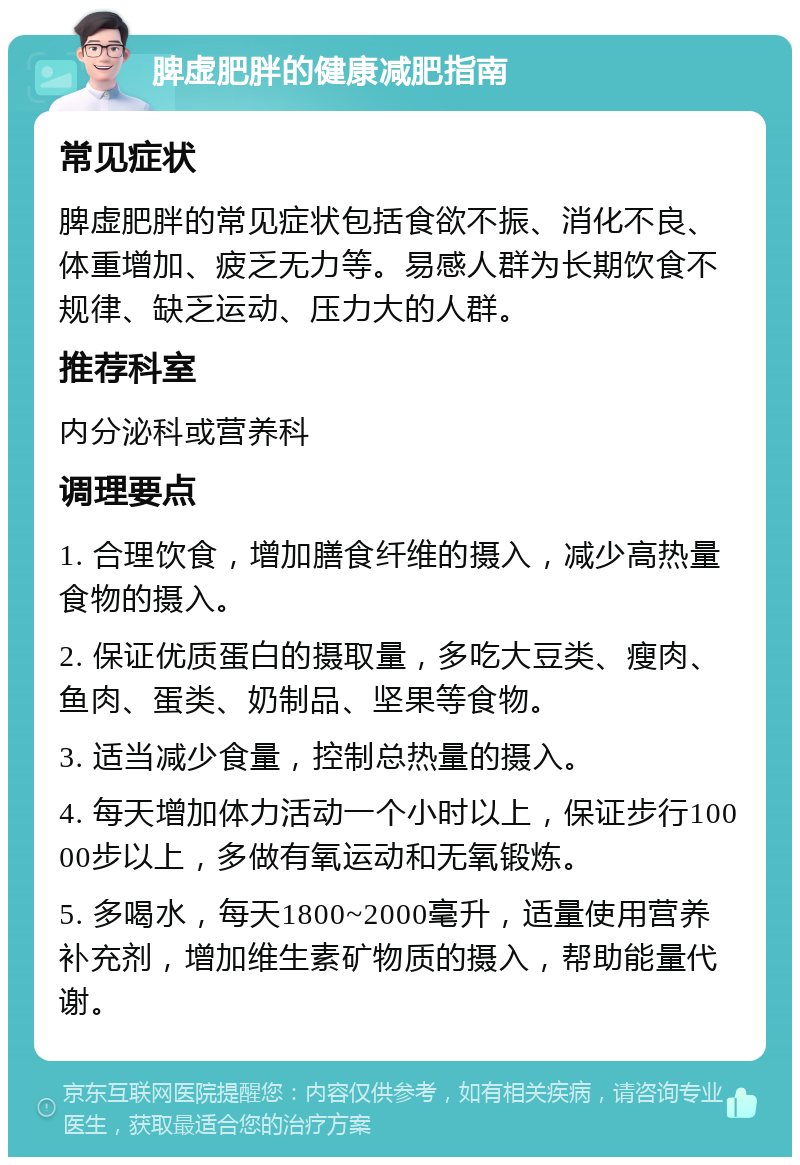 脾虚肥胖的健康减肥指南 常见症状 脾虚肥胖的常见症状包括食欲不振、消化不良、体重增加、疲乏无力等。易感人群为长期饮食不规律、缺乏运动、压力大的人群。 推荐科室 内分泌科或营养科 调理要点 1. 合理饮食，增加膳食纤维的摄入，减少高热量食物的摄入。 2. 保证优质蛋白的摄取量，多吃大豆类、瘦肉、鱼肉、蛋类、奶制品、坚果等食物。 3. 适当减少食量，控制总热量的摄入。 4. 每天增加体力活动一个小时以上，保证步行10000步以上，多做有氧运动和无氧锻炼。 5. 多喝水，每天1800~2000毫升，适量使用营养补充剂，增加维生素矿物质的摄入，帮助能量代谢。