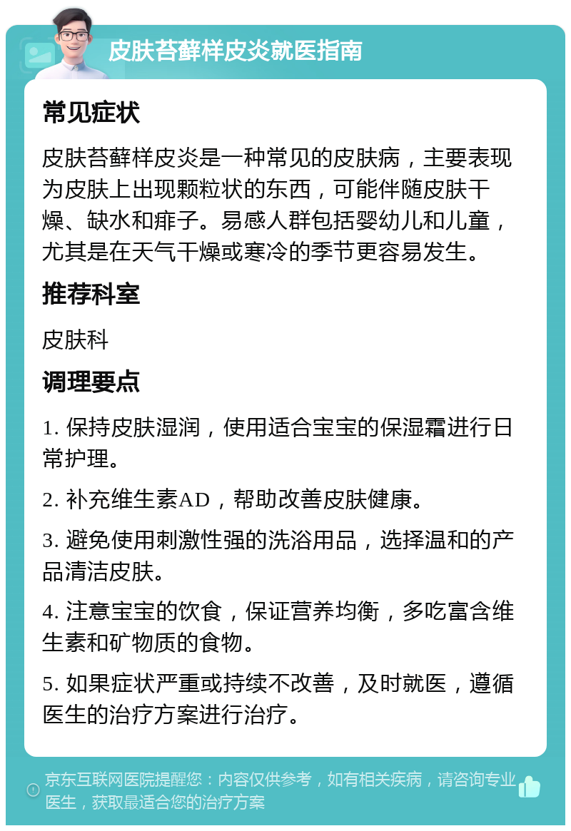 皮肤苔藓样皮炎就医指南 常见症状 皮肤苔藓样皮炎是一种常见的皮肤病，主要表现为皮肤上出现颗粒状的东西，可能伴随皮肤干燥、缺水和痱子。易感人群包括婴幼儿和儿童，尤其是在天气干燥或寒冷的季节更容易发生。 推荐科室 皮肤科 调理要点 1. 保持皮肤湿润，使用适合宝宝的保湿霜进行日常护理。 2. 补充维生素AD，帮助改善皮肤健康。 3. 避免使用刺激性强的洗浴用品，选择温和的产品清洁皮肤。 4. 注意宝宝的饮食，保证营养均衡，多吃富含维生素和矿物质的食物。 5. 如果症状严重或持续不改善，及时就医，遵循医生的治疗方案进行治疗。