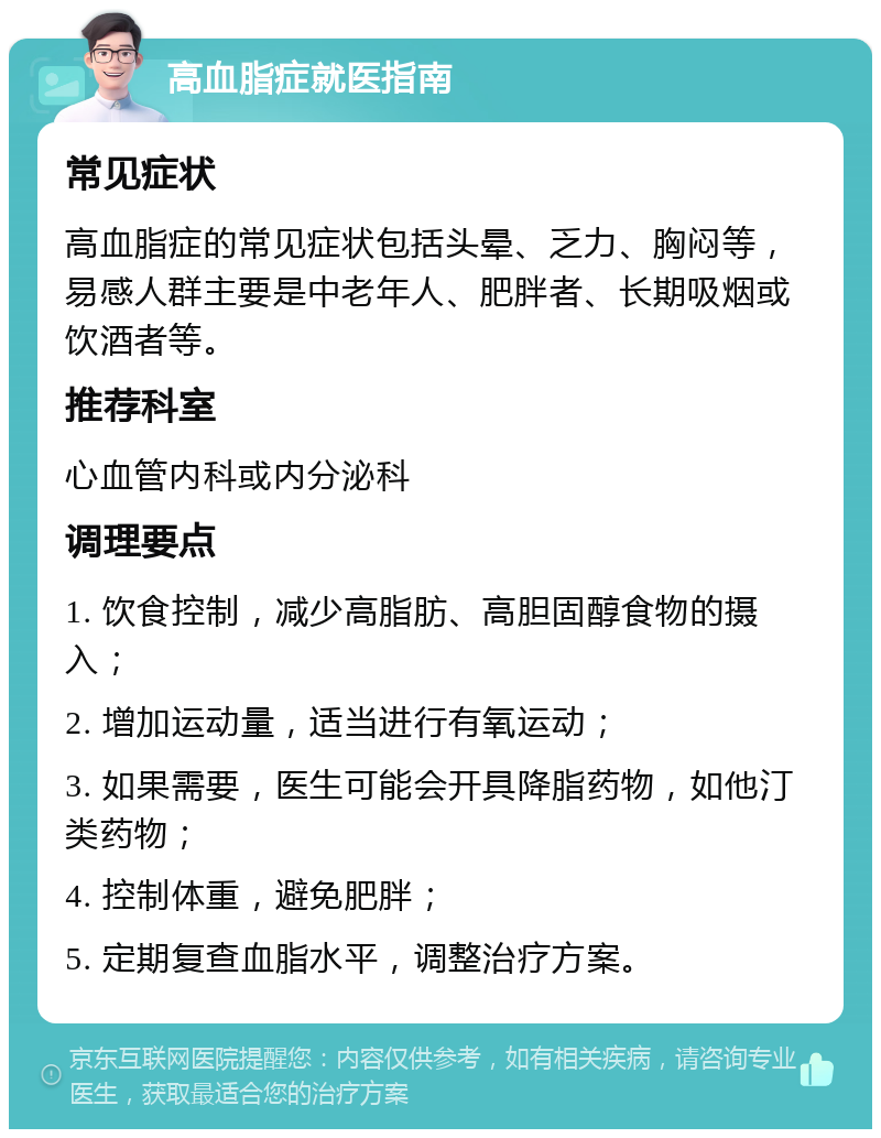 高血脂症就医指南 常见症状 高血脂症的常见症状包括头晕、乏力、胸闷等，易感人群主要是中老年人、肥胖者、长期吸烟或饮酒者等。 推荐科室 心血管内科或内分泌科 调理要点 1. 饮食控制，减少高脂肪、高胆固醇食物的摄入； 2. 增加运动量，适当进行有氧运动； 3. 如果需要，医生可能会开具降脂药物，如他汀类药物； 4. 控制体重，避免肥胖； 5. 定期复查血脂水平，调整治疗方案。