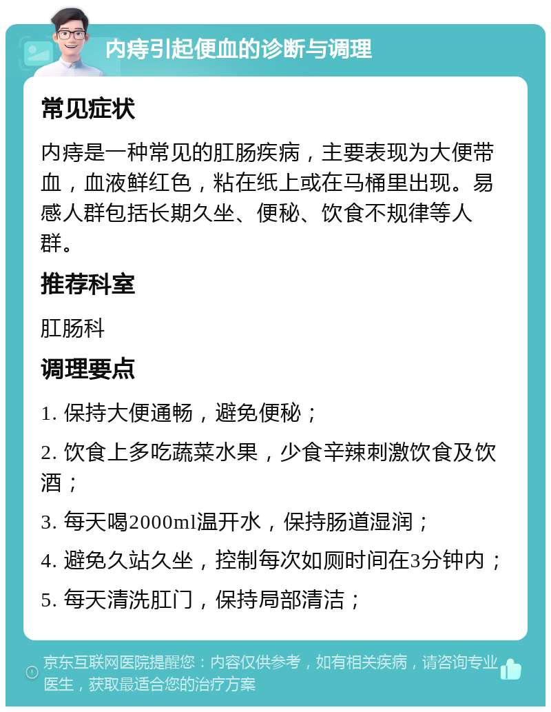 内痔引起便血的诊断与调理 常见症状 内痔是一种常见的肛肠疾病，主要表现为大便带血，血液鲜红色，粘在纸上或在马桶里出现。易感人群包括长期久坐、便秘、饮食不规律等人群。 推荐科室 肛肠科 调理要点 1. 保持大便通畅，避免便秘； 2. 饮食上多吃蔬菜水果，少食辛辣刺激饮食及饮酒； 3. 每天喝2000ml温开水，保持肠道湿润； 4. 避免久站久坐，控制每次如厕时间在3分钟内； 5. 每天清洗肛门，保持局部清洁；