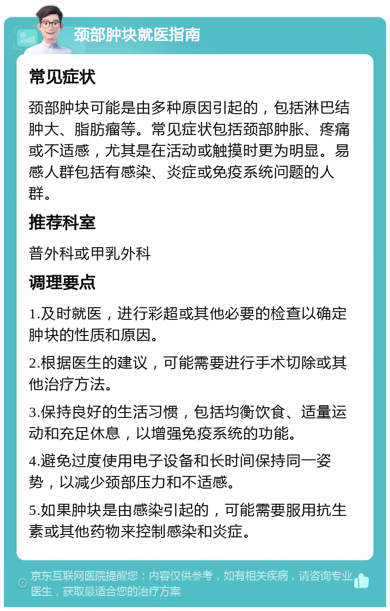 颈部肿块就医指南 常见症状 颈部肿块可能是由多种原因引起的，包括淋巴结肿大、脂肪瘤等。常见症状包括颈部肿胀、疼痛或不适感，尤其是在活动或触摸时更为明显。易感人群包括有感染、炎症或免疫系统问题的人群。 推荐科室 普外科或甲乳外科 调理要点 1.及时就医，进行彩超或其他必要的检查以确定肿块的性质和原因。 2.根据医生的建议，可能需要进行手术切除或其他治疗方法。 3.保持良好的生活习惯，包括均衡饮食、适量运动和充足休息，以增强免疫系统的功能。 4.避免过度使用电子设备和长时间保持同一姿势，以减少颈部压力和不适感。 5.如果肿块是由感染引起的，可能需要服用抗生素或其他药物来控制感染和炎症。