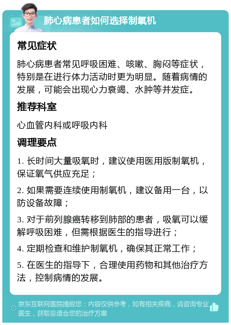 肺心病患者如何选择制氧机 常见症状 肺心病患者常见呼吸困难、咳嗽、胸闷等症状，特别是在进行体力活动时更为明显。随着病情的发展，可能会出现心力衰竭、水肿等并发症。 推荐科室 心血管内科或呼吸内科 调理要点 1. 长时间大量吸氧时，建议使用医用版制氧机，保证氧气供应充足； 2. 如果需要连续使用制氧机，建议备用一台，以防设备故障； 3. 对于前列腺癌转移到肺部的患者，吸氧可以缓解呼吸困难，但需根据医生的指导进行； 4. 定期检查和维护制氧机，确保其正常工作； 5. 在医生的指导下，合理使用药物和其他治疗方法，控制病情的发展。