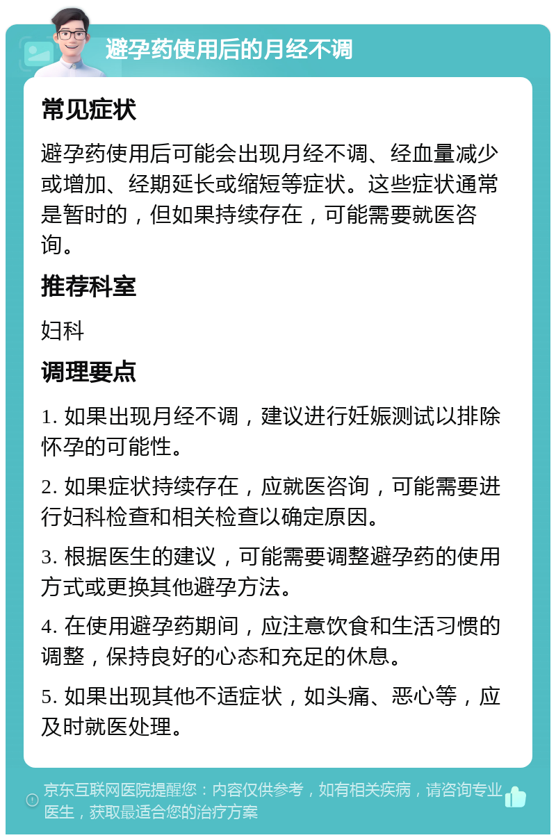 避孕药使用后的月经不调 常见症状 避孕药使用后可能会出现月经不调、经血量减少或增加、经期延长或缩短等症状。这些症状通常是暂时的，但如果持续存在，可能需要就医咨询。 推荐科室 妇科 调理要点 1. 如果出现月经不调，建议进行妊娠测试以排除怀孕的可能性。 2. 如果症状持续存在，应就医咨询，可能需要进行妇科检查和相关检查以确定原因。 3. 根据医生的建议，可能需要调整避孕药的使用方式或更换其他避孕方法。 4. 在使用避孕药期间，应注意饮食和生活习惯的调整，保持良好的心态和充足的休息。 5. 如果出现其他不适症状，如头痛、恶心等，应及时就医处理。