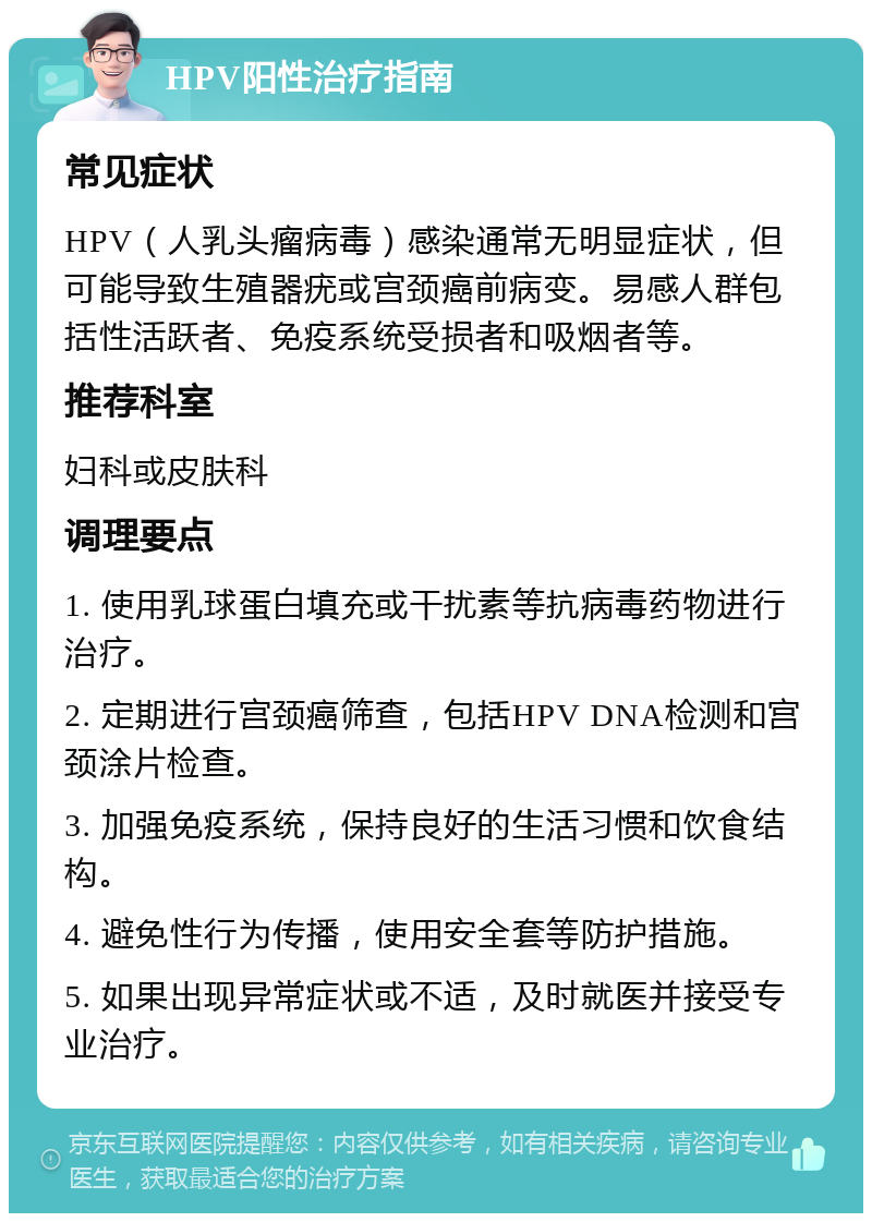 HPV阳性治疗指南 常见症状 HPV（人乳头瘤病毒）感染通常无明显症状，但可能导致生殖器疣或宫颈癌前病变。易感人群包括性活跃者、免疫系统受损者和吸烟者等。 推荐科室 妇科或皮肤科 调理要点 1. 使用乳球蛋白填充或干扰素等抗病毒药物进行治疗。 2. 定期进行宫颈癌筛查，包括HPV DNA检测和宫颈涂片检查。 3. 加强免疫系统，保持良好的生活习惯和饮食结构。 4. 避免性行为传播，使用安全套等防护措施。 5. 如果出现异常症状或不适，及时就医并接受专业治疗。