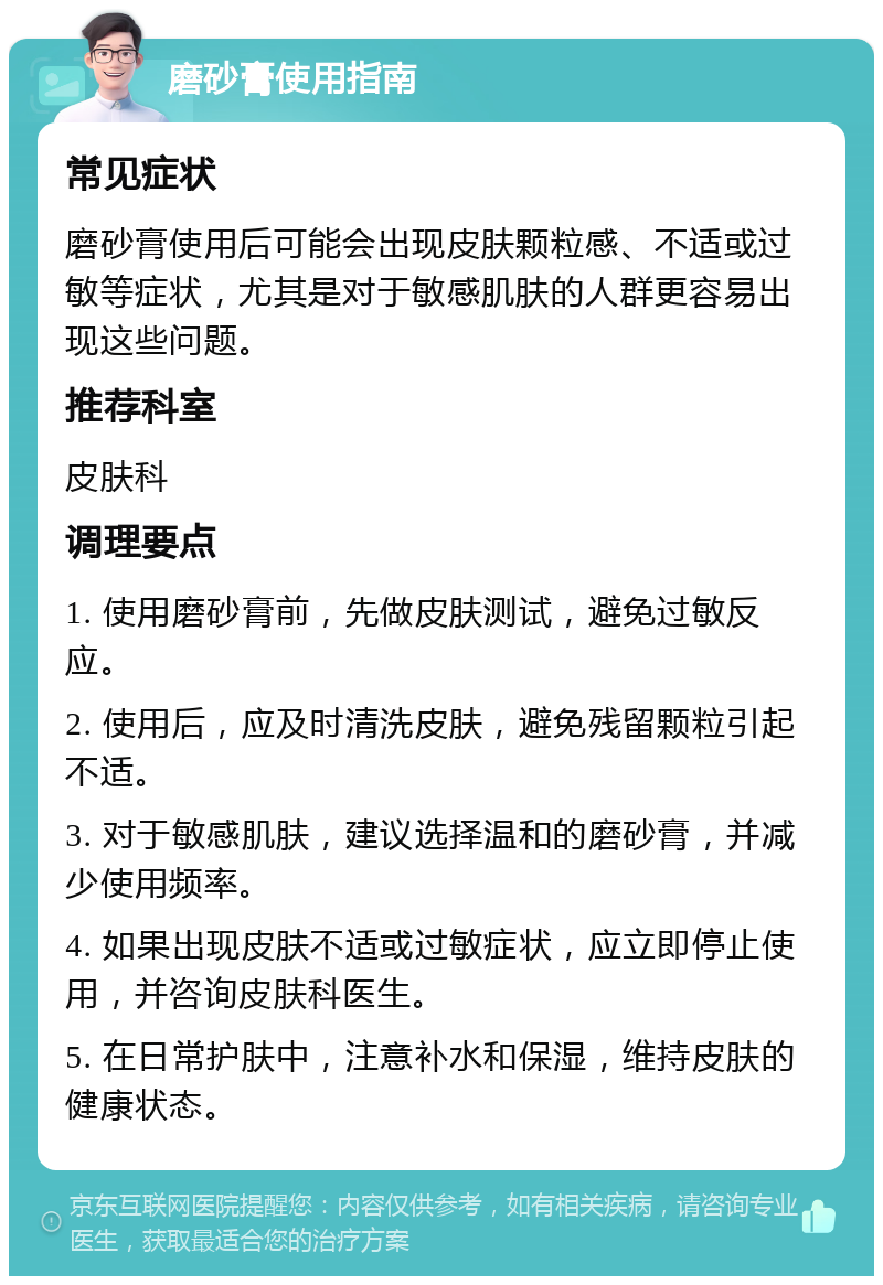 磨砂膏使用指南 常见症状 磨砂膏使用后可能会出现皮肤颗粒感、不适或过敏等症状，尤其是对于敏感肌肤的人群更容易出现这些问题。 推荐科室 皮肤科 调理要点 1. 使用磨砂膏前，先做皮肤测试，避免过敏反应。 2. 使用后，应及时清洗皮肤，避免残留颗粒引起不适。 3. 对于敏感肌肤，建议选择温和的磨砂膏，并减少使用频率。 4. 如果出现皮肤不适或过敏症状，应立即停止使用，并咨询皮肤科医生。 5. 在日常护肤中，注意补水和保湿，维持皮肤的健康状态。