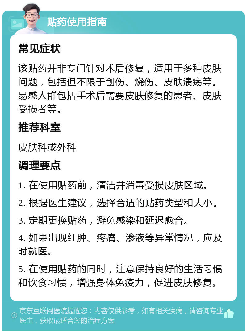 贴药使用指南 常见症状 该贴药并非专门针对术后修复，适用于多种皮肤问题，包括但不限于创伤、烧伤、皮肤溃疡等。易感人群包括手术后需要皮肤修复的患者、皮肤受损者等。 推荐科室 皮肤科或外科 调理要点 1. 在使用贴药前，清洁并消毒受损皮肤区域。 2. 根据医生建议，选择合适的贴药类型和大小。 3. 定期更换贴药，避免感染和延迟愈合。 4. 如果出现红肿、疼痛、渗液等异常情况，应及时就医。 5. 在使用贴药的同时，注意保持良好的生活习惯和饮食习惯，增强身体免疫力，促进皮肤修复。