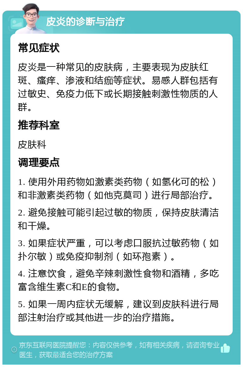 皮炎的诊断与治疗 常见症状 皮炎是一种常见的皮肤病，主要表现为皮肤红斑、瘙痒、渗液和结痂等症状。易感人群包括有过敏史、免疫力低下或长期接触刺激性物质的人群。 推荐科室 皮肤科 调理要点 1. 使用外用药物如激素类药物（如氢化可的松）和非激素类药物（如他克莫司）进行局部治疗。 2. 避免接触可能引起过敏的物质，保持皮肤清洁和干燥。 3. 如果症状严重，可以考虑口服抗过敏药物（如扑尔敏）或免疫抑制剂（如环孢素）。 4. 注意饮食，避免辛辣刺激性食物和酒精，多吃富含维生素C和E的食物。 5. 如果一周内症状无缓解，建议到皮肤科进行局部注射治疗或其他进一步的治疗措施。