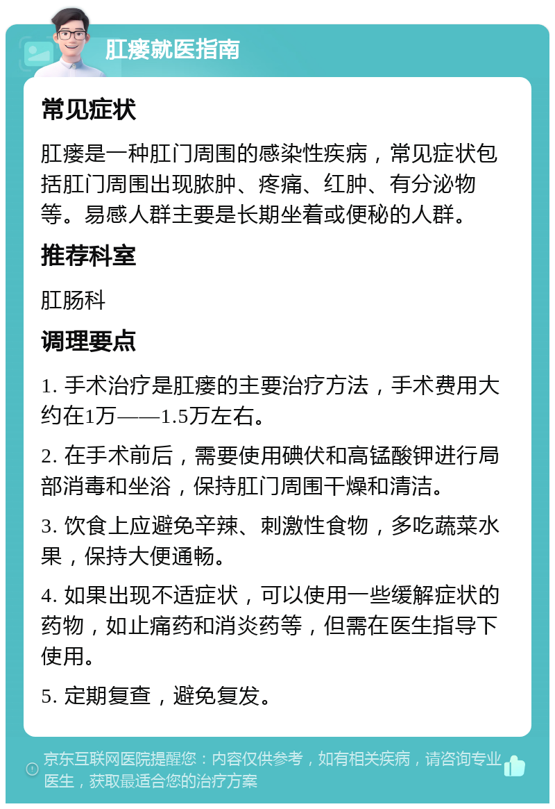 肛瘘就医指南 常见症状 肛瘘是一种肛门周围的感染性疾病，常见症状包括肛门周围出现脓肿、疼痛、红肿、有分泌物等。易感人群主要是长期坐着或便秘的人群。 推荐科室 肛肠科 调理要点 1. 手术治疗是肛瘘的主要治疗方法，手术费用大约在1万——1.5万左右。 2. 在手术前后，需要使用碘伏和高锰酸钾进行局部消毒和坐浴，保持肛门周围干燥和清洁。 3. 饮食上应避免辛辣、刺激性食物，多吃蔬菜水果，保持大便通畅。 4. 如果出现不适症状，可以使用一些缓解症状的药物，如止痛药和消炎药等，但需在医生指导下使用。 5. 定期复查，避免复发。