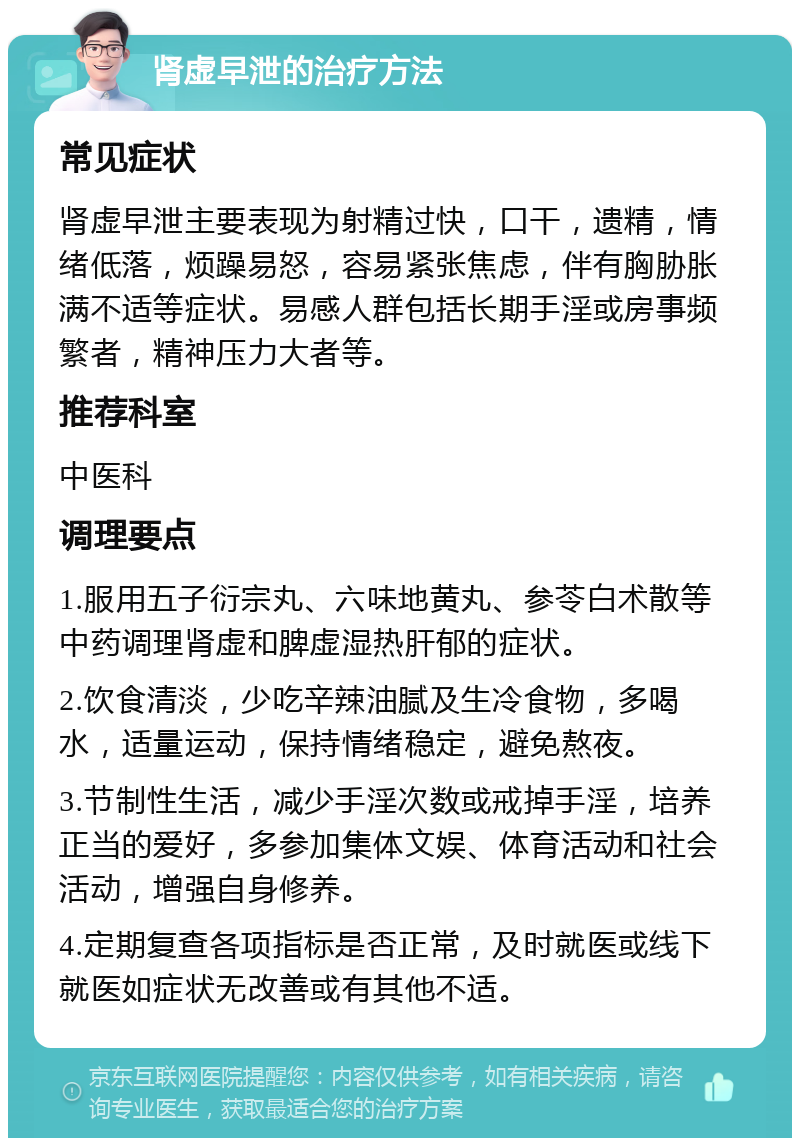 肾虚早泄的治疗方法 常见症状 肾虚早泄主要表现为射精过快，口干，遗精，情绪低落，烦躁易怒，容易紧张焦虑，伴有胸胁胀满不适等症状。易感人群包括长期手淫或房事频繁者，精神压力大者等。 推荐科室 中医科 调理要点 1.服用五子衍宗丸、六味地黄丸、参苓白术散等中药调理肾虚和脾虚湿热肝郁的症状。 2.饮食清淡，少吃辛辣油腻及生冷食物，多喝水，适量运动，保持情绪稳定，避免熬夜。 3.节制性生活，减少手淫次数或戒掉手淫，培养正当的爱好，多参加集体文娱、体育活动和社会活动，增强自身修养。 4.定期复查各项指标是否正常，及时就医或线下就医如症状无改善或有其他不适。