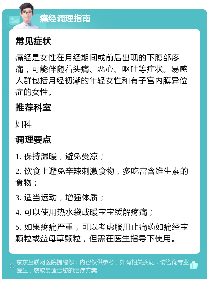 痛经调理指南 常见症状 痛经是女性在月经期间或前后出现的下腹部疼痛，可能伴随着头痛、恶心、呕吐等症状。易感人群包括月经初潮的年轻女性和有子宫内膜异位症的女性。 推荐科室 妇科 调理要点 1. 保持温暖，避免受凉； 2. 饮食上避免辛辣刺激食物，多吃富含维生素的食物； 3. 适当运动，增强体质； 4. 可以使用热水袋或暖宝宝缓解疼痛； 5. 如果疼痛严重，可以考虑服用止痛药如痛经宝颗粒或益母草颗粒，但需在医生指导下使用。