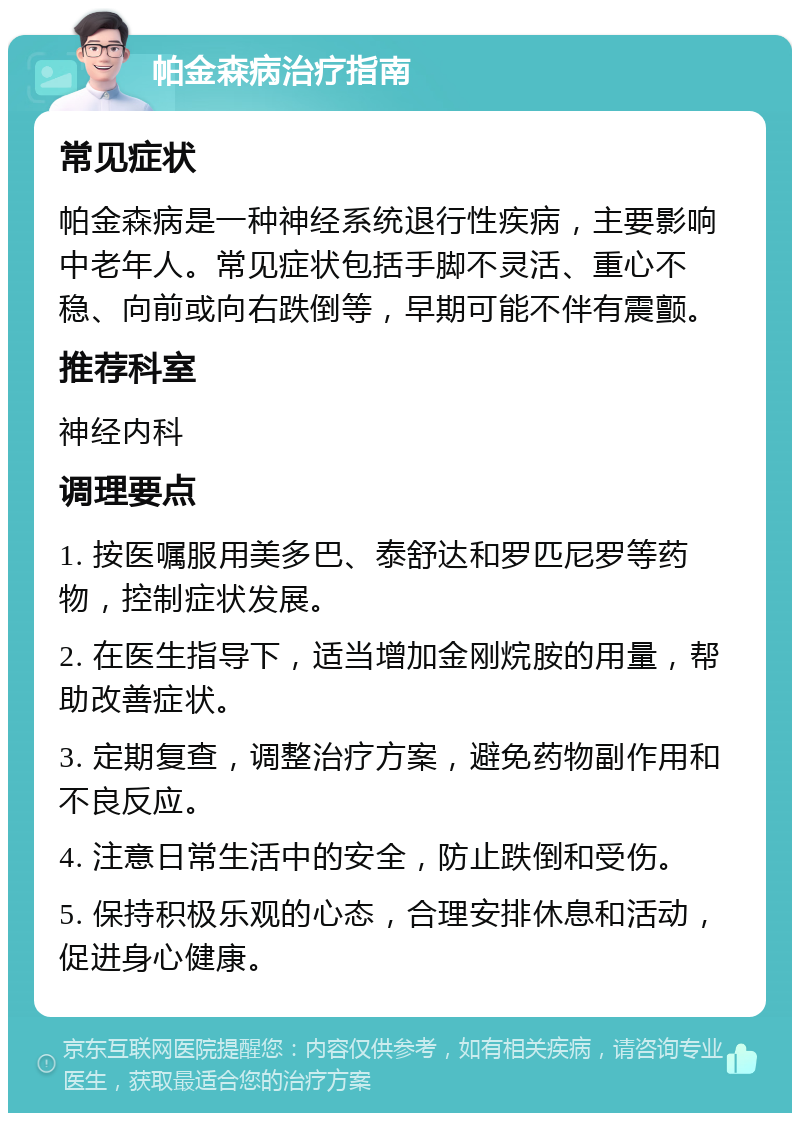 帕金森病治疗指南 常见症状 帕金森病是一种神经系统退行性疾病，主要影响中老年人。常见症状包括手脚不灵活、重心不稳、向前或向右跌倒等，早期可能不伴有震颤。 推荐科室 神经内科 调理要点 1. 按医嘱服用美多巴、泰舒达和罗匹尼罗等药物，控制症状发展。 2. 在医生指导下，适当增加金刚烷胺的用量，帮助改善症状。 3. 定期复查，调整治疗方案，避免药物副作用和不良反应。 4. 注意日常生活中的安全，防止跌倒和受伤。 5. 保持积极乐观的心态，合理安排休息和活动，促进身心健康。