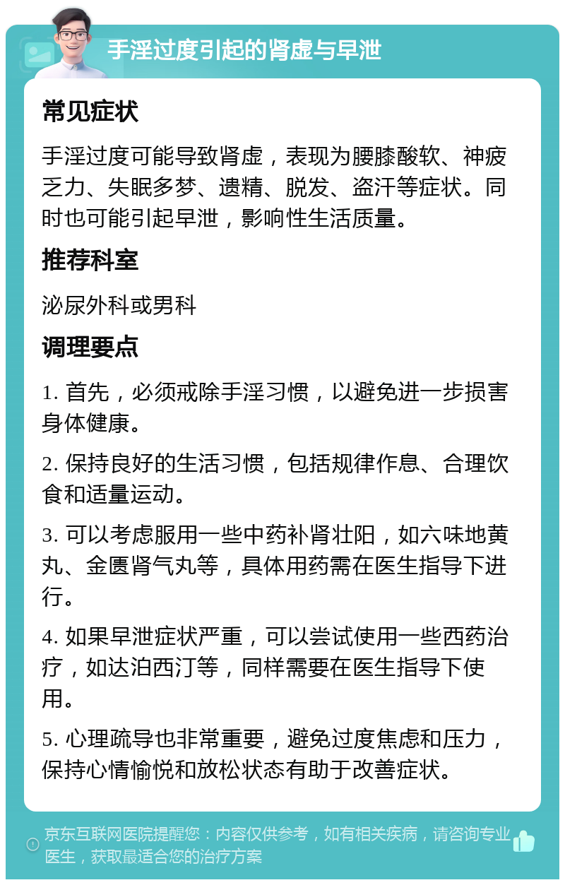 手淫过度引起的肾虚与早泄 常见症状 手淫过度可能导致肾虚，表现为腰膝酸软、神疲乏力、失眠多梦、遗精、脱发、盗汗等症状。同时也可能引起早泄，影响性生活质量。 推荐科室 泌尿外科或男科 调理要点 1. 首先，必须戒除手淫习惯，以避免进一步损害身体健康。 2. 保持良好的生活习惯，包括规律作息、合理饮食和适量运动。 3. 可以考虑服用一些中药补肾壮阳，如六味地黄丸、金匮肾气丸等，具体用药需在医生指导下进行。 4. 如果早泄症状严重，可以尝试使用一些西药治疗，如达泊西汀等，同样需要在医生指导下使用。 5. 心理疏导也非常重要，避免过度焦虑和压力，保持心情愉悦和放松状态有助于改善症状。