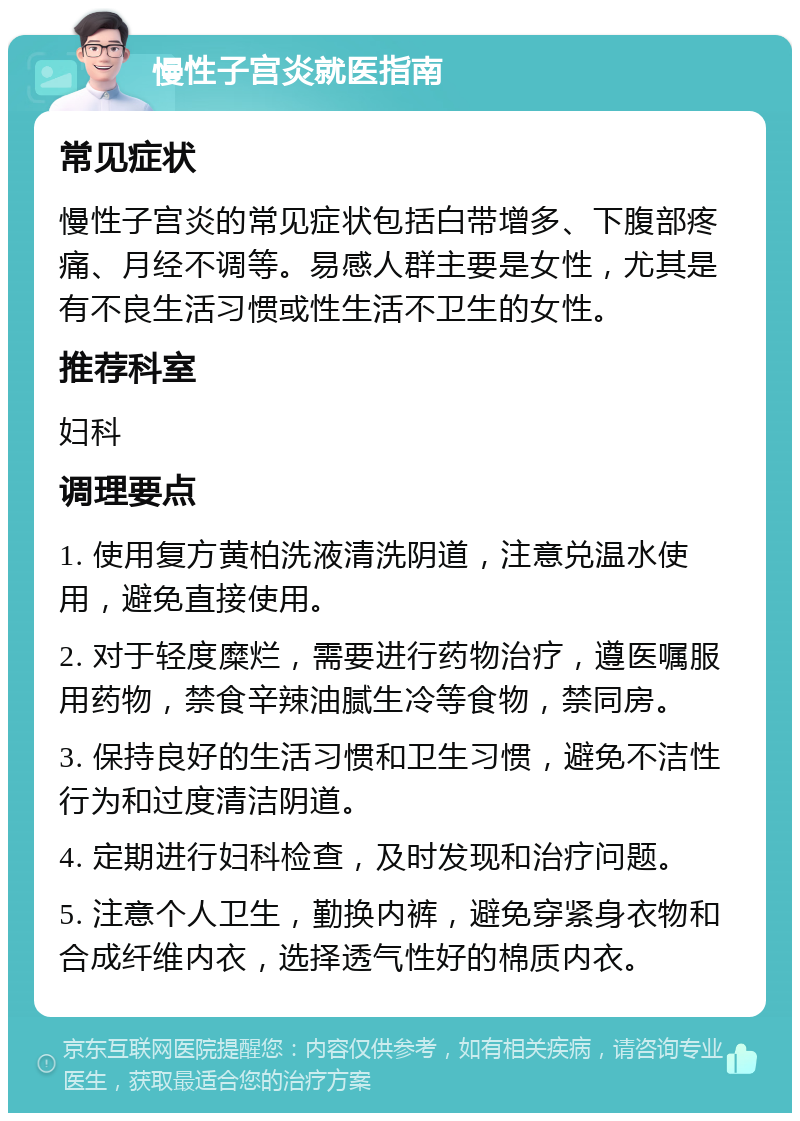 慢性子宫炎就医指南 常见症状 慢性子宫炎的常见症状包括白带增多、下腹部疼痛、月经不调等。易感人群主要是女性，尤其是有不良生活习惯或性生活不卫生的女性。 推荐科室 妇科 调理要点 1. 使用复方黄柏洗液清洗阴道，注意兑温水使用，避免直接使用。 2. 对于轻度糜烂，需要进行药物治疗，遵医嘱服用药物，禁食辛辣油腻生冷等食物，禁同房。 3. 保持良好的生活习惯和卫生习惯，避免不洁性行为和过度清洁阴道。 4. 定期进行妇科检查，及时发现和治疗问题。 5. 注意个人卫生，勤换内裤，避免穿紧身衣物和合成纤维内衣，选择透气性好的棉质内衣。