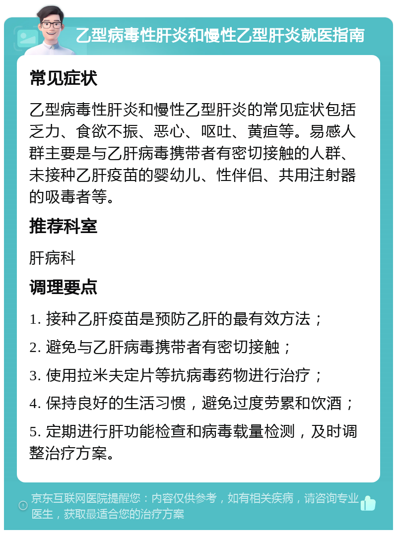 乙型病毒性肝炎和慢性乙型肝炎就医指南 常见症状 乙型病毒性肝炎和慢性乙型肝炎的常见症状包括乏力、食欲不振、恶心、呕吐、黄疸等。易感人群主要是与乙肝病毒携带者有密切接触的人群、未接种乙肝疫苗的婴幼儿、性伴侣、共用注射器的吸毒者等。 推荐科室 肝病科 调理要点 1. 接种乙肝疫苗是预防乙肝的最有效方法； 2. 避免与乙肝病毒携带者有密切接触； 3. 使用拉米夫定片等抗病毒药物进行治疗； 4. 保持良好的生活习惯，避免过度劳累和饮酒； 5. 定期进行肝功能检查和病毒载量检测，及时调整治疗方案。