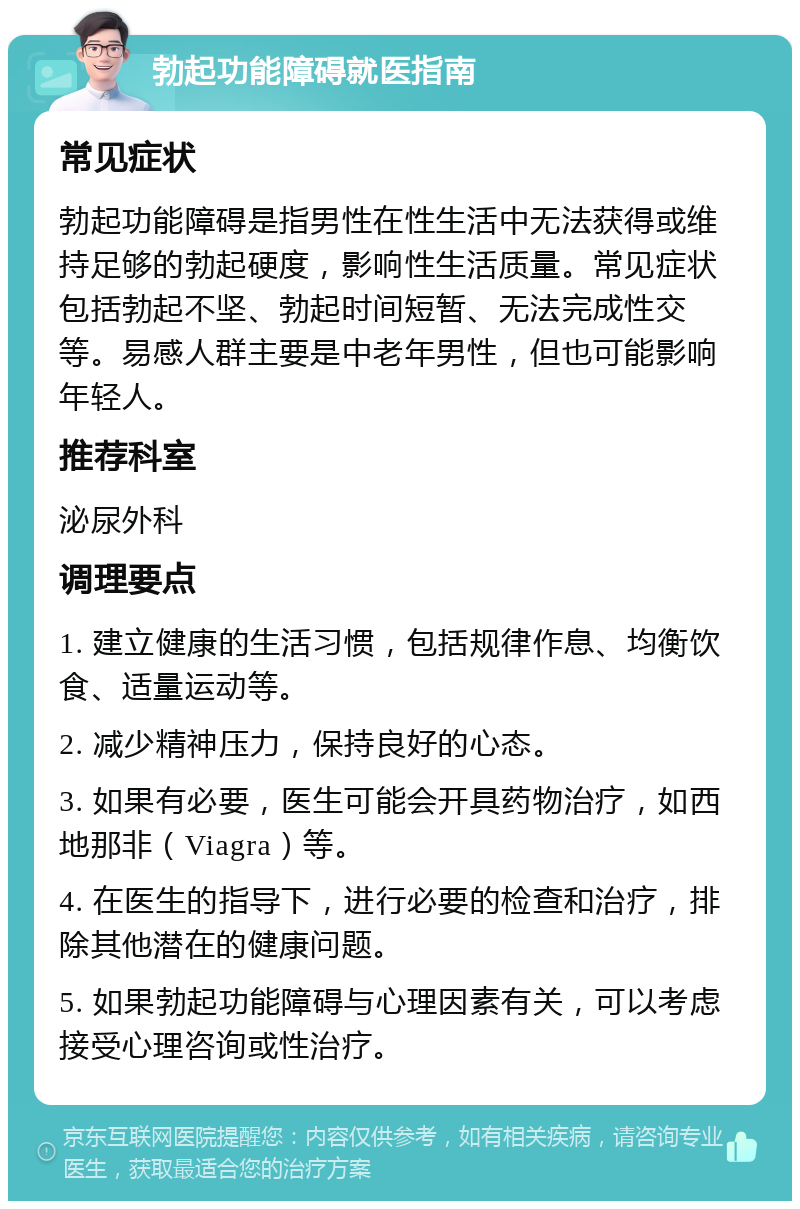 勃起功能障碍就医指南 常见症状 勃起功能障碍是指男性在性生活中无法获得或维持足够的勃起硬度，影响性生活质量。常见症状包括勃起不坚、勃起时间短暂、无法完成性交等。易感人群主要是中老年男性，但也可能影响年轻人。 推荐科室 泌尿外科 调理要点 1. 建立健康的生活习惯，包括规律作息、均衡饮食、适量运动等。 2. 减少精神压力，保持良好的心态。 3. 如果有必要，医生可能会开具药物治疗，如西地那非（Viagra）等。 4. 在医生的指导下，进行必要的检查和治疗，排除其他潜在的健康问题。 5. 如果勃起功能障碍与心理因素有关，可以考虑接受心理咨询或性治疗。