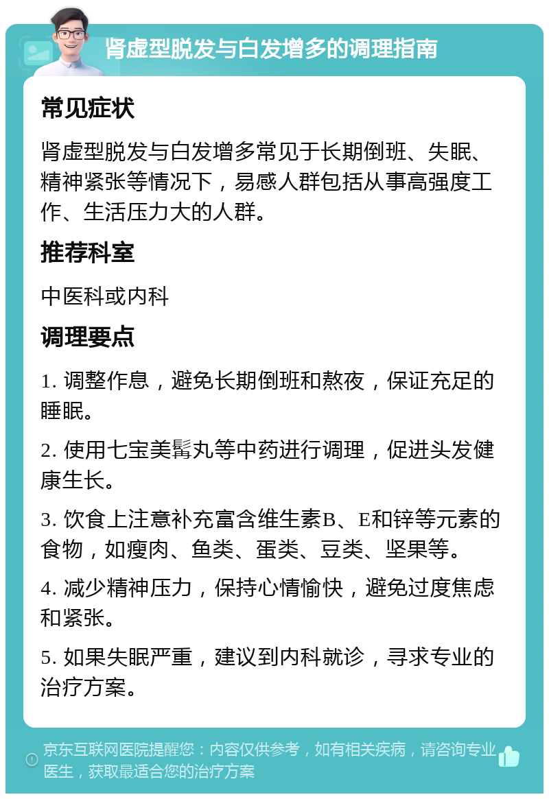 肾虚型脱发与白发增多的调理指南 常见症状 肾虚型脱发与白发增多常见于长期倒班、失眠、精神紧张等情况下，易感人群包括从事高强度工作、生活压力大的人群。 推荐科室 中医科或内科 调理要点 1. 调整作息，避免长期倒班和熬夜，保证充足的睡眠。 2. 使用七宝美髯丸等中药进行调理，促进头发健康生长。 3. 饮食上注意补充富含维生素B、E和锌等元素的食物，如瘦肉、鱼类、蛋类、豆类、坚果等。 4. 减少精神压力，保持心情愉快，避免过度焦虑和紧张。 5. 如果失眠严重，建议到内科就诊，寻求专业的治疗方案。